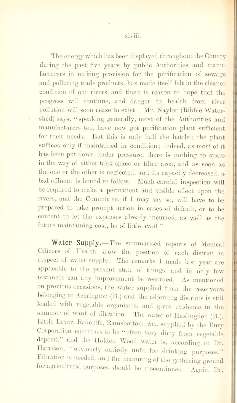 The energy which has been displayed throughout the County during the past five years by public Authorities and manu¬ facturers in making provision for the purification of sewage and polluting trade products, has made itself felt in the cleaner condition of our rivers, and there is reason to hope that the progress will continue, and danger to health from river pollution will soon cease to exist. Mr. Naylor (Kibble Water¬ shed) says, “ speaking generally, most of the Authorities and manufacturers too, have now got purification plant sufficient for their needs. But this is only half the battle ; the plant suffices only if maintained in condition ; indeed, as most of it has been put down under pressure, there is nothing to spare in the way of either tank space or filter area, and as soon as the one or the other is neglected, and its capacity decreased, a had effluent is bound to follow. Much careful inspection will he required to make a permanent and visible effect upon the rivers, and the Committee, if I may say so, will have to be prepared to take prompt action in cases of default, or to be content to let the expenses already incurred, as well as the future maintaining cost, be of little avail.” Water Supply.—The summarised reports of Medical Officeis of Health show the position of each district in lespect of water supply. The remarks I made last year are applicable to the present state of things, and in only few instances can any improvement he recorded. As mentioned on pie\ ious occasions, the water supplied from the reservoirs belonging to Accrington (B.) and tbe adjoining districts is still loaded with vegetable organisms, and gives evidence in the summer of want of filtration. The water of Haslingden (B.), Little Lever, Radcliffe, Ramsbottom, &c., supplied by the Bury Corporation continues to be “ often very dirty from vegetable deposit, and the Holden Wood water is, according to Dr. Harrison, “obviously entirely unfit for drinking purposes.” Filtration is needed, and the manuring of the gathering ground lor agricultural purposes should he discontinued. Again, Dr.
