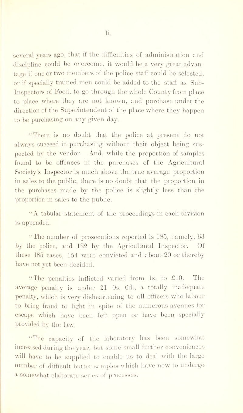 several years ago, that if the difficulties of administration and discipline could he overcome, it would be a very great advan¬ tage if one or two members of the police staff could be selected, or if specially trained men could he added to the staff as Sub- Inspectors of Food, to go through the whole County from place to place where they are not known, and purchase under the direction of the Superintendent of the place where they happen to be purchasing on any given day. “There is no doubt that the police at present do not always succeed in purchasing without their object being sus¬ pected by the vendor. And, while the proportion of samples found to be offences in the purchases of the Agricultural Society’s Inspector is much above the true average proportion in sales to the public, there is no doubt that the proportion in the purchases made by the police is slightly less than the proportion in sales to the public. “A tabular statement of the proceedings in each division is appended. “The number of prosecutions reported is 185, namely, G3 by the police, and 122 by the Agricultural Inspector. Of these 185 cases, 154 were convicted and about 20 or thereby have not yet been decided. “The penalties inflicted varied from Is. to £10. The average penalty is under £1 Os. 6d., a totally inadequate penalty, which is very disheartening to all officers who laboui to bring fraud to light in spite of the numerous avenues for escape which have been left open or have been specially provided by the law. “The capacity of the laboratory has been somewhat increased during the year, but some small further conveniences will have to lie supplied to enable us to deal with the large number of difficult butter samples which have now to undergo a somewhat elaborate series of processes.