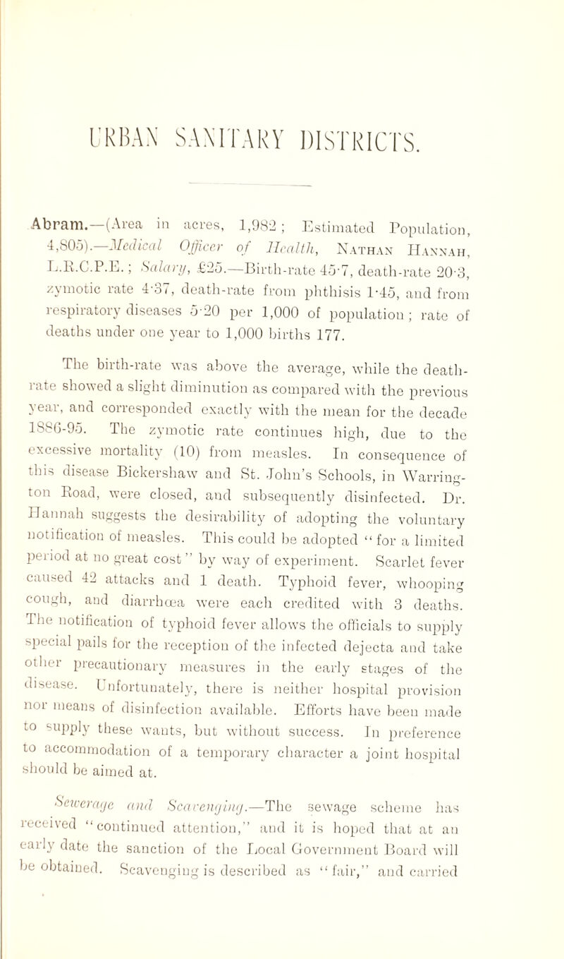 Abram.—(Area in acres, 1,982; Estimated Population, 4,805).—Medical Officer of Health, Nathan Hannah, L.R.C.P.E.; Salary, £25.—Birth-rate 45-7, death-rate 20-3, zymotic rate 4-37, death-rate from phthisis P45, and from respiratory diseases 5-20 per 1,000 of population; rate of deaths under one year to 1,000 births 177. The birth-rate was above the average, while the death- rate showed a slight diminution as compared with the previous year, and corresponded exactly with the mean for the decade 188G-95. The zymotic rate continues high, due to the excessive mortality (10) from measles. In consequence of this disease Bickershaw and St. John’s Schools, in Warriim- ton Eoad, were closed, and subsequently disinfected. Dr. Hannah suggests the desirability of adopting the voluntary notification of measles. This could be adopted “ for a limited period at no great cost ” by way of experiment. Scarlet fever caused 42 attacks and 1 death. Typhoid fever, whooping cough, and diarrhoea were each credited with 3 deaths. I he notification of typhoid fever allows the officials to supply special pails for the reception of the infected dejecta and take other precautionary measures in the early stages of the disease. Unfortunately, there is neither hospital provision 1101 Ineans of disinfection available. Efforts have been made to supply these wants, but without success. In preference to accommodation of a temporary character a joint hospital should be aimed at. Sewerage and Scavenging.—The sewage scheme has received “continued attention,” and it is hoped that at an early date the sanction of the Local Government Board will be obtained. Scavenging is described as “fair,” and carried