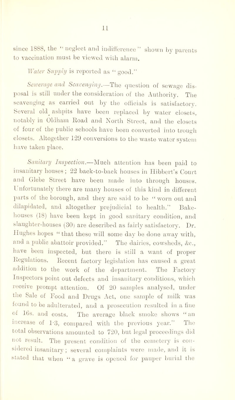 since 1888, the “ neglect and indifference” shown by parents to vaccination must be viewed with alarm. Water Supply is reported as “ good.” Sewerage and Scavenging.—The question of sewage dis¬ posal is still under the consideration of the Authority. Tiie scavenging as carried out by the officials is satisfactory. Several old^ ashpits have been replaced by water closets, notably in Oldham Eoad and North Street, and the closets of four of the public schools have been converted into trough closets. Altogether 129 conversions to the waste water system have taken place. Sanitary Inspection.—Much attention has been paid to insanitary houses; 22 back-to-back houses in Hibbert’s Court and Glebe Street have been made into through houses. I nfortunately there are many houses of this kind in different parts of the borough, and they are said to be “ worn out and dilapidated, and altogether prejudicial to health.” Bake¬ houses (18) have been kept in good sanitary condition, and slaughter-houses (30) are described as fairly satisfactory. Dr. Hughes hopes “ that these will some day be done away with, and a public abattoir provided.” The dairies, cowsheds, &c., have been inspected, but there is still a want of proper Regulations. Recent factory legislation has caused a great addition to the work of the department. The Factory Inspectors point out defects and insanitary conditions, which receive prompt attention. Of 20 samples analysed, under the Sale of Food and Drugs Act, one sample of milk was found to be adulterated, and a prosecution resulted in a fine of 10s. and costs. The average black smoke shows “an increase of 1-3, compared with the previous year.” The total observations amounted to 720, but legal proceedings did not result. The present condition of the cemetery is con¬ sidered insanitary; several complaints were made, and it is stated that when “ a grave is opened for pauper burial the