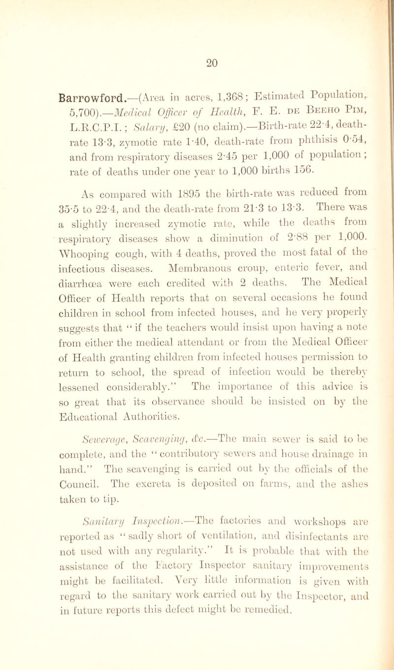 Barrowford.—(Area in acres, 1,3G8; Estimated Population, 5,700).—Medical Officer of Health, F. E. de Beeho Pim, L.R.C.P.I.; Salary, £20 (no claim).—Birth-rate 22-4, death- rate 13 3, zymotic rate l-40, death-rate from phthisis 054, and from respiratory diseases 2-45 per 1,000 of population ; rate of deaths under one year to 1,000 births 156. As compared with 1895 the birth-rate was reduced from 35-5 to 22-4, and the death-rate from 21'3 to 133. There was a slightly increased zymotic rate, while the deaths from respiratory diseases show a diminution of 2'88 per 1,000. Whooping cough, with 4 deaths, proved the most fatal of the infectious diseases. Membranous croup, enteric fever, and diarrhoea were each credited with 2 deaths. The Medical Officer of Health reports that on several occasions he found children in school from infected houses, and he very properly suggests that “ if the teachers would insist upon having a note from either the medical attendant or from the Medical Officer of Health granting children from infected houses permission to return to school, the spread of infection would be thereby lessened considerably.” The importance of this advice is so great that its observance should he insisted on by the Educational Authorities. Sewerage, Scavenging, etc.—The main sewer is said to he complete, and the “ contributory sewers and house drainage in hand.” The scavenging is carried out by the officials of the Council. The excreta is deposited on farms, and the ashes taken to tip. Sanitary Inspection.—The factories and workshops are reported as “ sadly short of ventilation, and disinfectants are not used with any regularity.” It is probable that with the assistance of the Factory Inspector sanitary improvements might be facilitated. \ cry little information is given with regard to the sanitary work carried out by the Inspector, and in future reports this defect might he remedied.