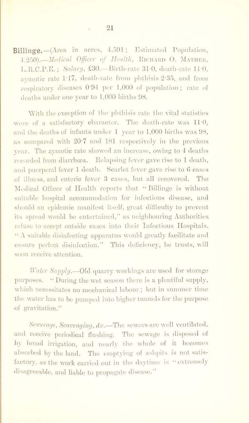 Billillg’e.—(Area in acres, 4,591; Estimated Population, 4.250).—Medical Officer of Health, Richard 0. Matiiek, L.R.C.P.E.; Salary, £30.—Birth-rate 31-0, death-rate IPO, zymotic rate 1-17, death-rate from phthisis 2-35, and from respiratory diseases 094 per 1,000 of population; rate of deaths under one year to 1,000 births 98. With the exception of the phthisis rate the vital statistics were of a satisfactory character. The death-rate was 110, and the deaths of infants under 1 year to 1,000 births was 98, as compared with 20'7 and 181 respectively in the previous year. The zymotic rate showed an increase, owing to 4 deaths recorded from diarrhoea. Relapsing fever gave rise to 1 death, and puerperal fever 1 death. Scarlet fever gave rise to 6 cases of illness, and enteric fever 3 cases, but all recovered. The Medical Officer of Health reports that “ Billinge is without suitable hospital accommodation for infectious disease, and should an epidemic manifest itself, great difficulty to prevent its spread would be entertained,” as neighbouring Authorities refuse to accept outside cases into their Infectious Hospitals. “ A suitable disinfecting apparatus would greatly facilitate and ensure perfect disinfection.” This deficiency, he trusts, will soon receive attention. TI ater Supply.—Old quarry workings are used for storage purposes. “ During the wet season there is a plentiful supply, which necessitates no mechanical labour ; but in summer time the water has to be pumped into higher tunnels for the purpose of gravitation.” Sewerage, Scavenging, the.—The sewers are well ventilated, and receive periodical flushing. The sewage is disposed of by broad irrigation, and nearly the whole of it becomes absorbed by the land. The emptying of ashpits is not satis¬ factory, as the work carried out in the daytime is “extremely disagreeable, and liable to propagate disease.