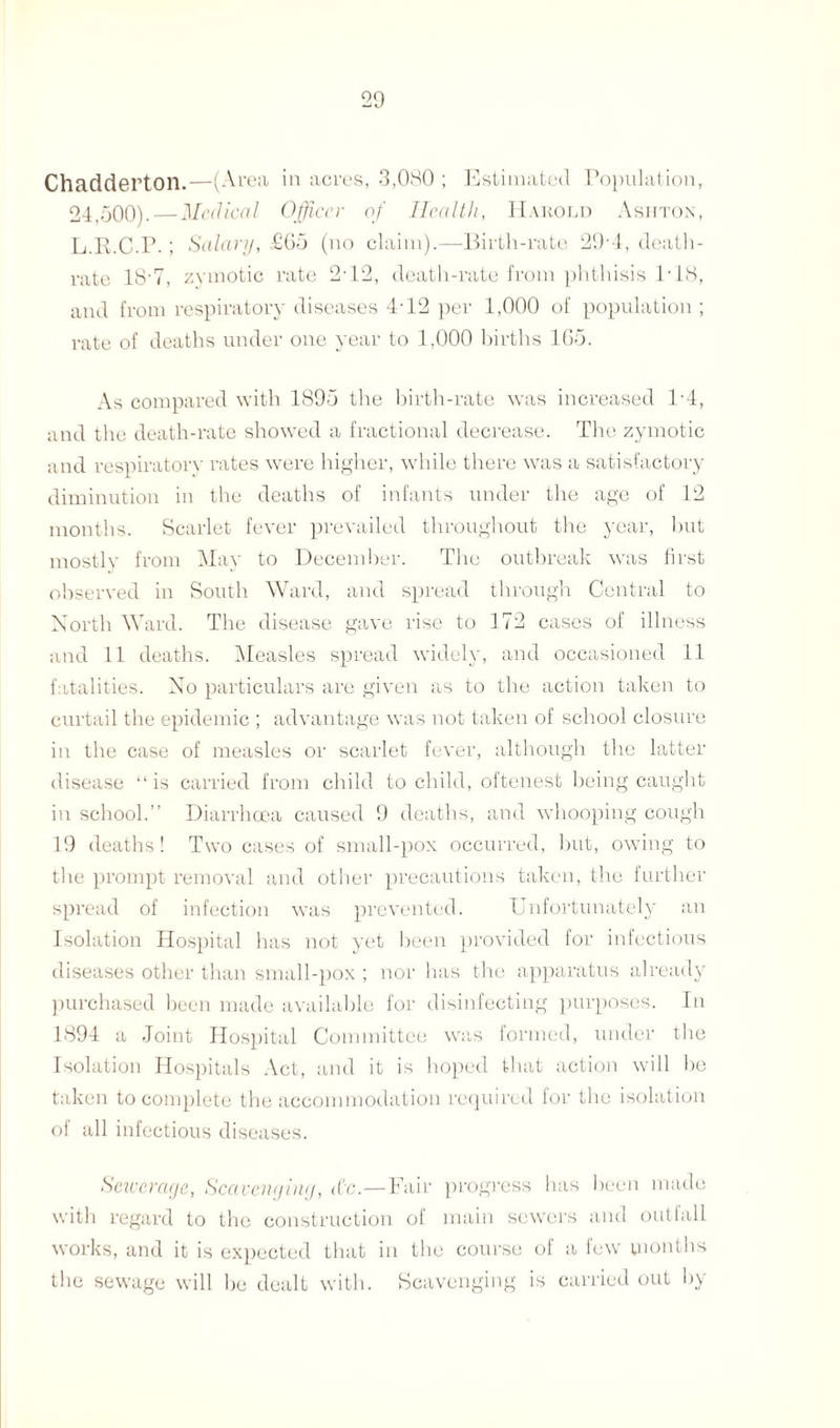 Chadderton.—(Area in acres, 3,080 ; Estimated Population, 24,500). — Medical Officer of Health, Harold Ashton, L.R.C.P.; Salary, £G5 (no claim).—Birth-rate 29 4, death- rate 184, zymotic rate 242, death-rate from phthisis 148, and from respiratory diseases 442 per 1,000 of population ; rate of deaths under one year to 1,000 births 165. As compared with 1895 the birth-rate was increased 14, and the death-rate showed a fractional decrease. The zymotic and respiratory rates were higher, while there was a satisfactory diminution in the deaths of infants under the age of 12 months. Scarlet fever prevailed throughout the year, but mostly from May to December. The outbreak was first observed in South Ward, and spread through Central to North Ward. The disease gave rise to 172 cases of illness and 11 deaths. Measles spread widely, and occasioned 11 fatalities. No particulars are given as to the action taken to curtail the epidemic ; advantage was not taken of school closure in the case of measles or scarlet fever, although the latter disease “is carried from child to child, oftenest being caught in school.’’ Diarrhoea caused 9 deaths, and whooping cough 19 deaths! Two cases of small-pox occurred, but, owing to the prompt removal and other precautions taken, the further spread of infection was prevented. Unfortunately an Isolation Hospital has not yet been provided for infectious diseases other than small-pox ; nor has the apparatus already purchased been made available for disinfecting purposes. In 1894 a Joint Hospital Committee was formed, under the Isolation Hospitals Act, and it is hoped that action will he taken to complete the accommodation required for the isolation of all infectious diseases. Sewerage, Scavenging, etc.—Fair progress has been made with regard to the construction of main sewers and outfall works, and it is expected that in the course of a few months the sewage will be dealt with. Scavenging is carried out hy