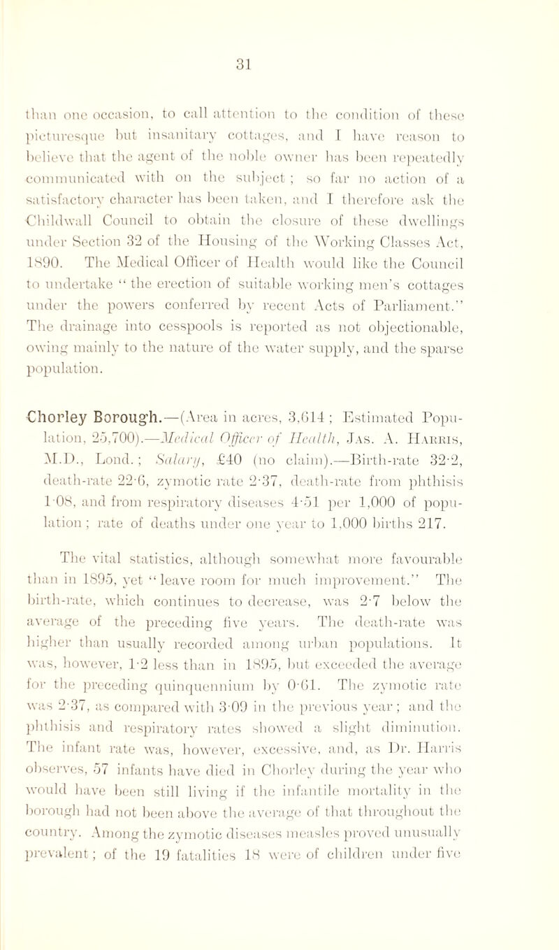 than one occasion, to call attention to the condition of these picturesque hut insanitary cottages, and I have reason to believe that the agent of tlie noble owner has been repeatedly communicated with on the subject ; so far no action of a satisfactory character has been taken, and I therefore ask the Chi Id wall Council to obtain the closure of these dwellings under Section 32 of the Housing of the Working Classes Act, 1SQ0. The .Medical Officer of Health would like the Council to undertake “ the erection of suitable working men’s cottages under the powers conferred by recent Acts of Parliament.” The drainage into cesspools is reported as not objectionable, owing mainly to the nature of the water supply, and the sparse population. Chorley Borough.—(Area in acres, 3.614 ; Estimated Popu¬ lation, 20,700).—Medical Officer of Health, Jas. A. Harris, OLD., Lond. ; Salary, £40 (no claim).—Birth-rate 32-2, death-rate 22 6, zymotic rate 2-37, death-rate from phthisis 108, and from respiratory diseases 4-01 per 1,000 of popu¬ lation ; rate of deaths under one year to 1,000 births 217. The vital statistics, although somewhat more favourable than in 1895, yet “leave room for much improvement.” The birth-rate, which continues to decrease, was 2'7 below the average of the preceding five years. The death-rate was higher than usually recorded among urban populations. It was, however, P2 less than in 1895, but exceeded the average for the preceding quinquennium by 0‘61. The zymotic rate was 237, as compared with 3-09 in the previous year; and the phthisis and respiratory rates showed a slight diminution. The infant rate was, however, excessive, and, as Dr. Harris observes, 57 infants have died in Chorley during the year who would have been still living if the infantile mortality in the borough had not been above the average of that throughout the country. Among the zymotic diseases measles proved unusually prevalent; of the 19 fatalities 18 were of children under five