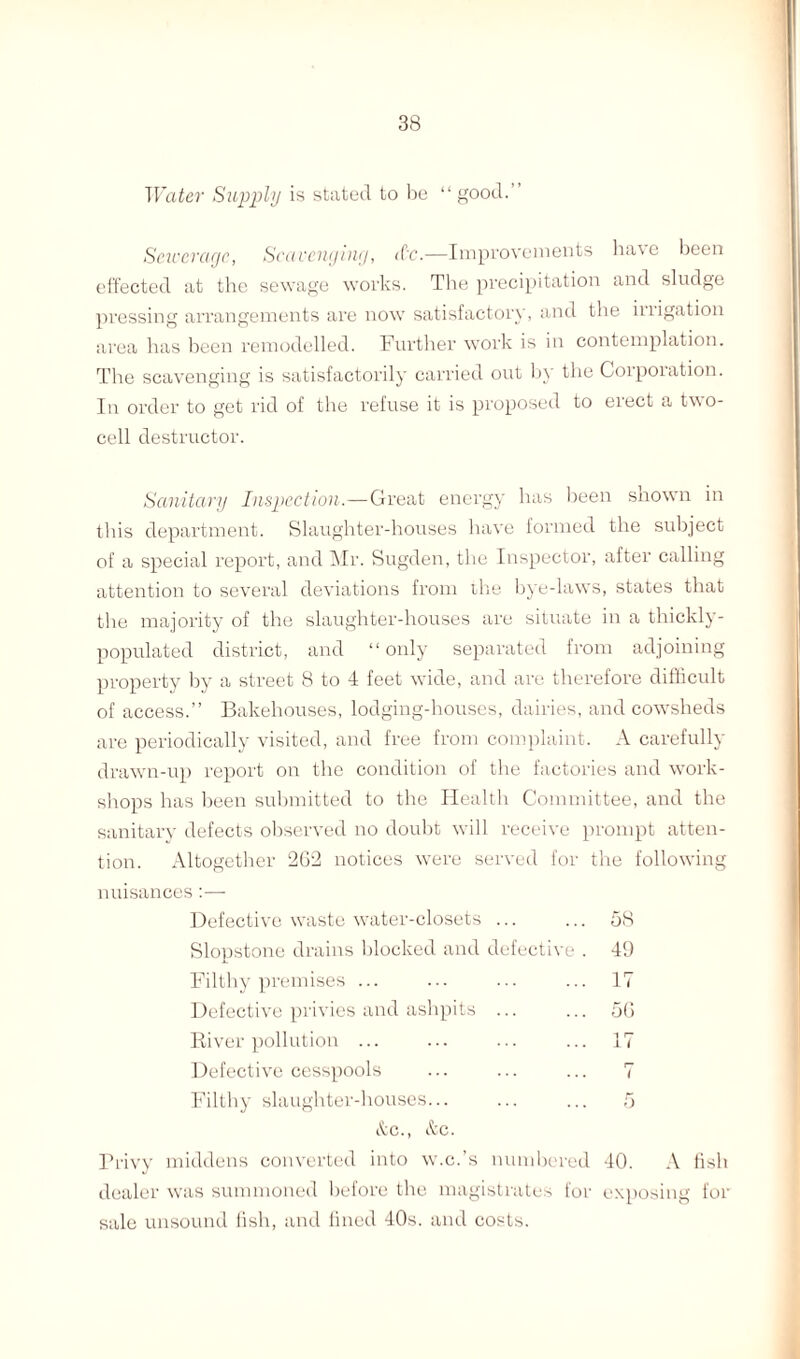 Water Supply is stated to be “ good.” Sewerage, Scavenging, <Cc.—Improvements have been effected at the sewage works. The precipitation and sludge pressing arrangements are now satisfactory, and the irrigation area has been remodelled. Further work is in contemplation. The scavenging is satisfactorily carried out by the Corporation. In order to get rid of the refuse it is proposed to erect a two¬ cell destructor. Sanitary Inspection.—Great energy has been shown in this department. Slaughter-houses have formed the subject of a special report, and Mr. Sugden, the Inspector, after calling attention to several deviations from the bye-laws, states that the majority of the slaughter-houses are situate in a thickly- populated district, and “only separated from adjoining property by a street 8 to 4 feet wide, and are therefore difficult of access.” Bakehouses, lodging-houses, dairies, and cowsheds are periodically visited, and free from complaint. A carefully drawn-up report on the condition of the factories and work¬ shops has been submitted to the Health Committee, and the sanitary defects observed no doubt will receive prompt atten¬ tion. Altogether 262 notices were served for the following nuisances:— Defective waste water-closets ... ... 58 Slopstone drains blocked and defective . 49 Filthy premises ... ... ... ... 17 Defective privies and ashpits ... ... 56 River pollution ... ... ... ... 17 Defective cesspools ... ... ... 7 Filthy slaughter-houses... ... ... 5 &c., &c. Privy middens converted into w.c.’s numbered 40. A fish dealer was summoned before the magistrates for exposing for sale unsound fish, and fined 40s. and costs.