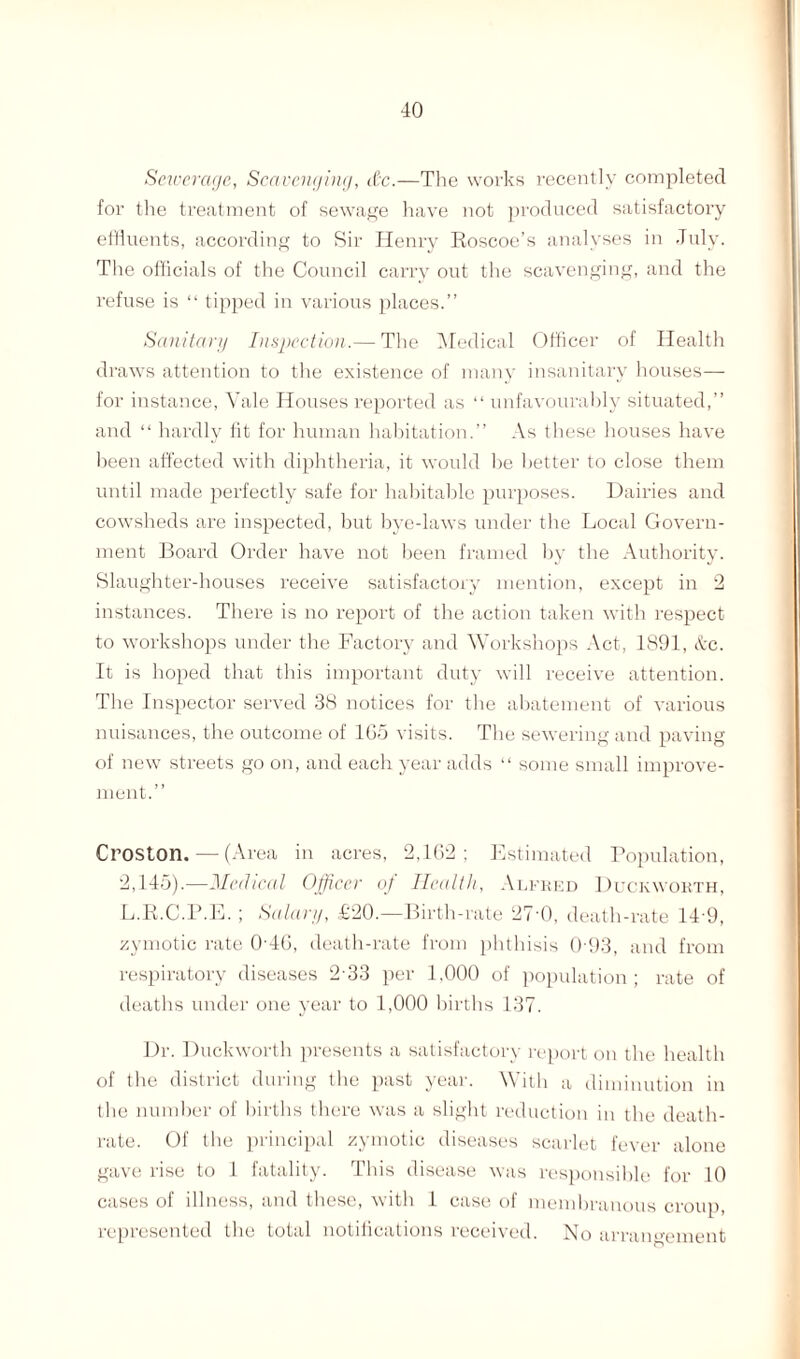 Sewerage, Scavenging, d;c.—The works recently completed for the treatment of sewage have not produced satisfactory effluents, according to Sir Henry Roscoe’s analyses in July. The officials of the Council carry out the scavenging, and the refuse is “ tipped in various places.” Sanitary Inspection.— The Medical (Officer of Health draws attention to the existence of many insanitary houses— for instance, Vale Houses reported as “ unfavourably situated,” and “ hardly fit for human habitation.” As these houses have been affected with diphtheria, it would be better to close them until made perfectly safe for habitable purposes. Dairies and cowsheds are inspected, but bye-laws under the Local Govern¬ ment Board Order have not been framed by the Authority. Slaughter-houses receive satisfactory mention, except in 2 instances. There is no report of the action taken with respect to workshops under the Factory and Workshops Act, 1891, &c. It is hoped that this important duty will receive attention. The Inspector served 38 notices for the abatement of various nuisances, the outcome of 1G5 visits. The sewering and paving of new streets go on, and each year adds “ some small improve¬ ment.” Croston. — (Area in acres, 2,162; Estimated Population, 2,145).—Medical Officer of Health, Alfred Duckworth, L.R.C.P.E.; Salary, £20.—Birth-rate 27 0, death-rate 14 9, zymotic rate 0'4G, death-rate from phthisis 0 93, and from respiratory diseases 233 per 1,000 of population; rate of deaths under one year to 1,000 births 137. Dr. Duckworth presents a satisfactory report on the health of the district during the past year. With a diminution in the number of births there was a slight reduction in the death- rate. Of the principal zymotic diseases scarlet fever alone gave rise to 1 fatality. This disease was responsible for 10 cases of illness, and these, with 1 case of membranous croup, represented the total notifications received. No arrangement