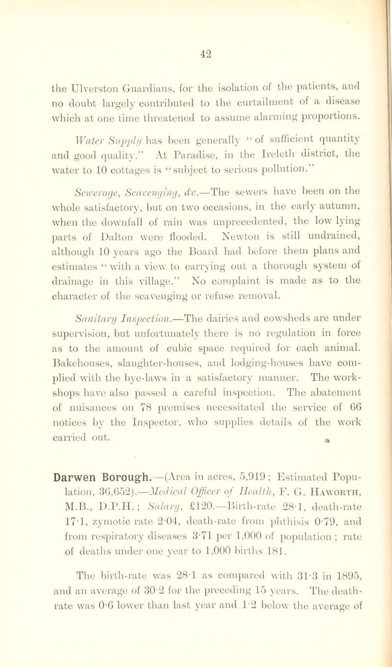 the TJlverston Guardians, for the isolation of the patients, and no doubt largely contributed to the curtailment of a disease which at one time threatened to assume alarming proportions. Water Supply has been generally “ of sufficient quantity and good quality.” At Paradise, in the Ireleth district, the water to 10 cottages is “subject to serious pollution. Sewerage, Scavenging, &c.—The sewers have been on the whole satisfactory, but on two occasions, in the early autumn, when the downfall of rain was unprecedented, the low lying parts of Dalton were flooded. Newton is still undrained, although 10 years ago the Board had before them plans and estimates “with a view to carrying out a thorough system of drainage in this village.” No complaint is made as to the character of the scavenging or refuse removal. Sanitary Inspection.—The dairies and cowsheds are under supervision, but unfortunately there is no regulation in force as to the amount of cubic space required for each animal. Bakehouses, slaughter-houses, and lodging-houses have com¬ plied with the bye-laws in a satisfactory manner. The work¬ shops have also passed a careful inspection. The abatement of nuisances on 78 premises necessitated the service of 66 notices by the Inspector, who supplies details of the work carried out. a, Darwen Boroug’h.—(Area in acres, 5,919; Estimated Popu¬ lation, 36,652).—Medical Officer of Health, F. G. Haworth, M.B., D.P.H.; Salary, £120.—Birth-rate 28T, death-rate 17-1, zymotic rate 2 04, death-rate from phthisis 0'79, and from respiratory diseases 3'71 per 1,000 of population ; rate of deaths under one year to 1,000 births 181. The birth-rate was 28T as compared with 3P3 in 1895, and an average of 30 2 for the preceding 15 years. The death- rate was 0-6 lower than last year and T2 below the average of