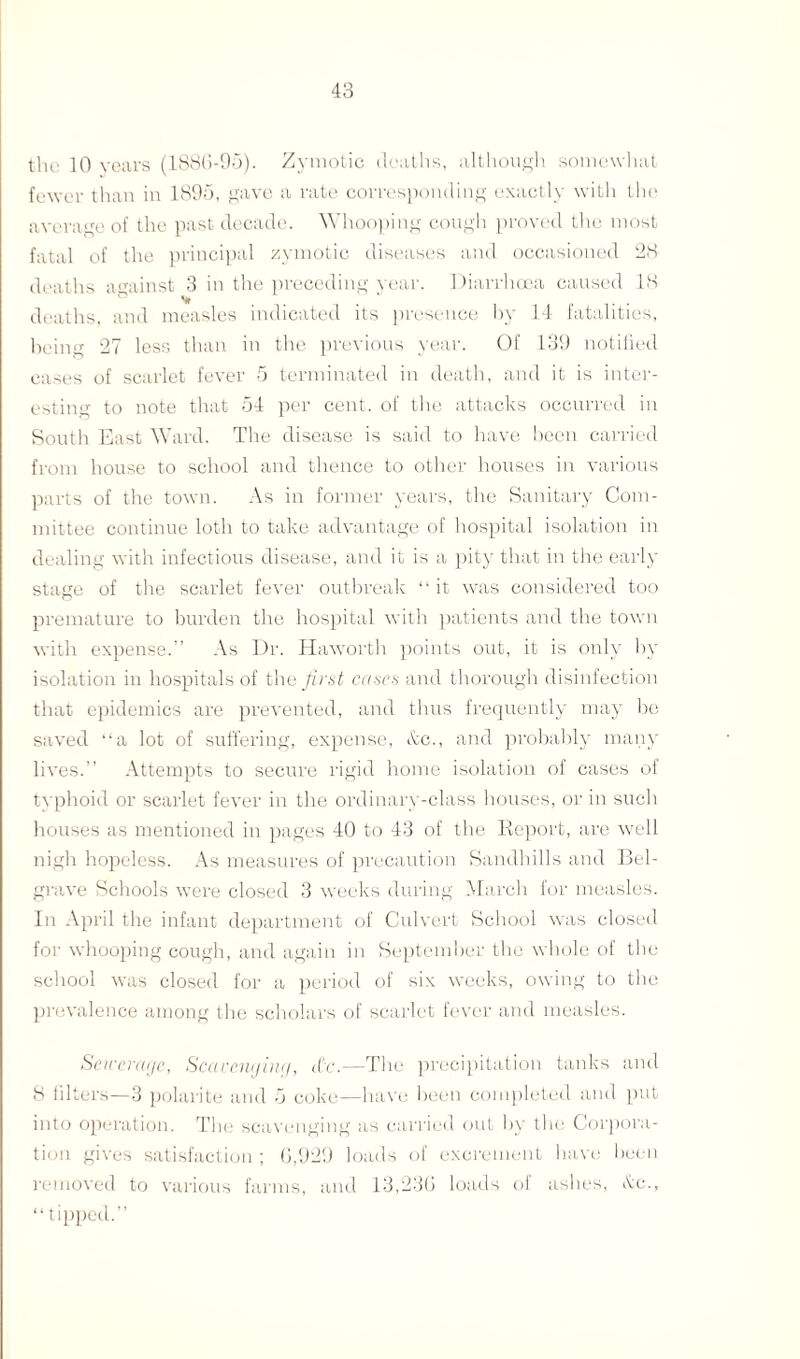 the 10 years (1886-95). Zymotic deaths, although somewhat fewer than in 1895, gave a rate corresponding exactly with the average of the past decade. Whooping cough proved the most fatal of the principal zymotic diseases and occasioned 28 deaths against 3 in the preceding year. Diarrhoea caused 18 V deaths, and measles indicated its presence by 14 fatalities, being 27 less than in the previous year. Of 139 notified eases of scarlet fever 5 terminated in death, and it is inter¬ esting to note that 54 per cent, of the attacks occurred in South East Ward. The disease is said to have been carried from house to school and thence to other houses in various parts of the town. As in former years, the Sanitary Com¬ mittee continue loth to take advantage of hospital isolation in dealing with infectious disease, and it is a pity that in the early stage of the scarlet fever outbreak “it was considered too premature to burden the hospital with patients and the town with expense.” As Dr. Haworth points out, it is only by isolation in hospitals of the first cases and thorough disinfection that epidemics are prevented, and thus frequently may be saved “a lot of suffering, expense, &c., and probably many lives.” Attempts to secure rigid home isolation of cases of typhoid or scarlet fever in the ordinary-class houses, or in such houses as mentioned in pages 40 to 43 of the Report, are well nigh hopeless. As measures of precaution Sandhills and Bel- grave Schools were closed 3 weeks during March for measles. In April the infant department of Culvert School was closed for whooping cough, and again in September the whole of the school was closed for a period of six weeks, owing to the prevalence among the scholars of scarlet fever and measles. Sewerage, Scavenging, d’c.—The precipitation tanks and 8 filters—3 polarite and 5 coke—have been completed and put into operation. The scavenging as carried out by the Corpora¬ tion gives satisfaction ; 6,929 loads of excrement have been removed to various farms, and 13,236 loads of ashes, dc., “ tipped.”