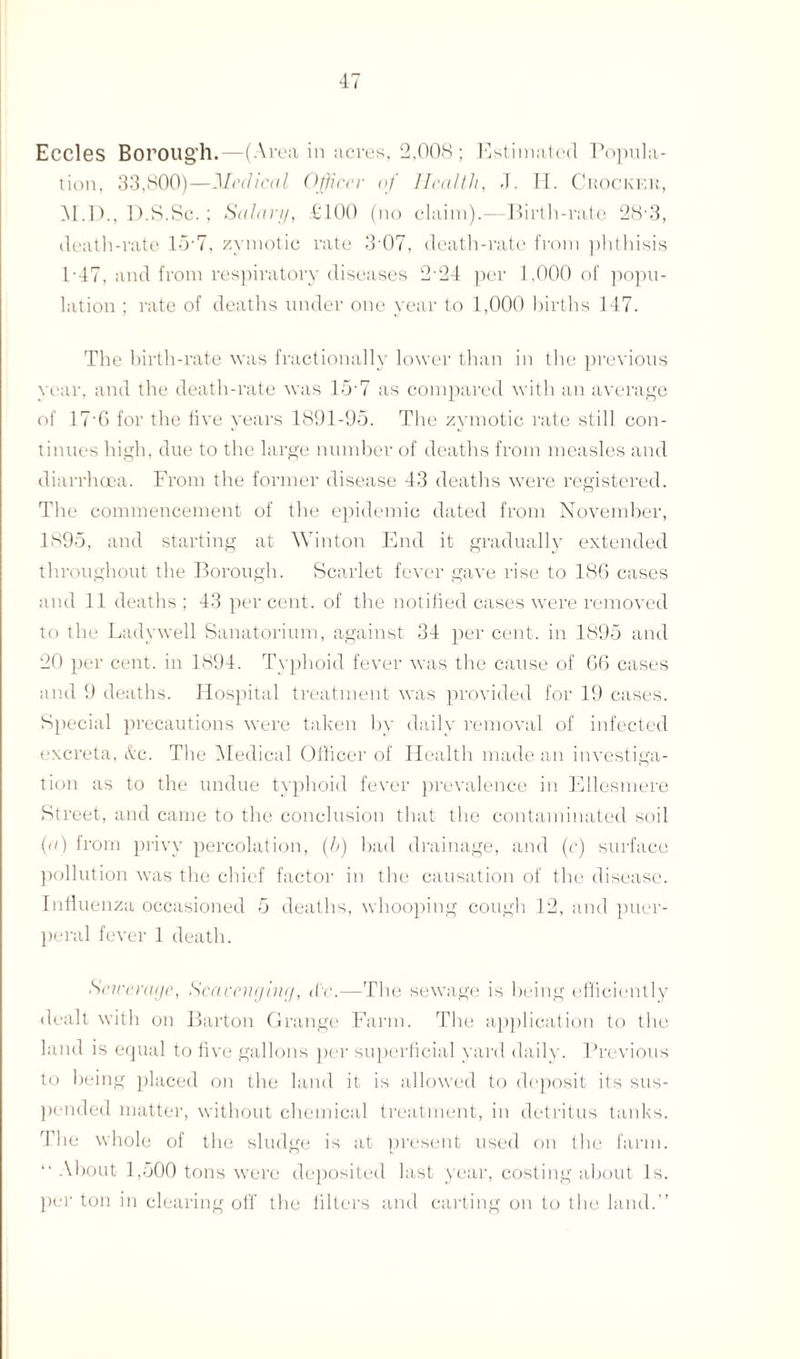 Eccles Borough. —(Area in acres, 2,008 ; Estimated Popula¬ tion, 33,800)—Medical Officer of Health, J. H. Crocker, M.D., D.S.Sc. ; Salary, £100 (no claim).—Birth-rate 28'3, death-rate 15-7, zymotic rate 3 07, death-rate from phthisis P47, and from respiratory diseases 2-24 per 1,000 of popu¬ lation ; rate of deaths under one year to 1,000 births 147. The birth-rate was fractionally lower than in the previous year, and the death-rate was 15’7 as compared with an average of 17’6 for the live years 1891-95. The zymotic rate still con¬ tinues high, due to the large number of deaths from measles and diarrhoea. From the former disease 43 deaths were registered. The commencement of the epidemic dated from November, 1895, and starting at Winton End it gradually extended throughout the Borough. Scarlet fever gave rise to 186 cases and 11 deaths; 43 percent, of the notified cases were removed to the Ladywell Sanatorium, against 34 per cent, in 1895 and 20 per cent, in 1894. Typhoid fever was the cause of 66 cases and 9 deaths. Hospital treatment was provided for 19 cases. Special precautions were taken by daily removal of infected excreta, &c. The Medical Officer of Health made an investiga¬ tion as to the undue typhoid fever prevalence in Ellesmere Street, and came to the conclusion that the contaminated soil (a) from privy percolation, (,b) bad drainage, and (c) surface pollution was the chief factor in the causation of the disease. Influenza occasioned 5 deaths, whooping cough 12, and puer¬ peral fever 1 death. Seirera/jc, Scavenging, d'c.—The sewage is being efficiently dealt with on Barton Grange Farm. The application to the land is equal to five gallons per superficial yard daily. Previous to being placed on the land it is allowed to deposit its sus¬ pended matter, without chemical treatment, in detritus tanks. The whole of the sludge is at present used on the farm. “ About 1,500 tons were deposited last year, costing about Is. per ton in clearing off the filters and carting on to the land.