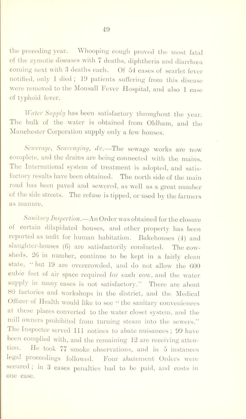 the preceding year. Whooping cough proved the most fatal of the zymotic diseases with 7 deaths, diphtheria and diarrhoea coming next with 3 deaths each. Of 54 cases of scarlet fever notified, only 1 died ; 19 patients suffering from this disease were removed to the Monsall Fever Hospital, and also 1 case of typhoid fever. Water Supply has been satisfactory throughout the year. The bulk of the water is obtained from Oldham, and the Manchester Corporation supply only a few houses. Sciccrage, Scavenjing, etc.—The sewage works are now complete, and the drains are being connected with the mains. The International system of treatment is adopted, and satis¬ factory results have been obtained. The north side of the main road has been paved and sewered, as well as a great number of the side streets. The refuse is tipped, or used by the farmers as manure. Sanitary Inspection.—An Order was obtained for the closure ol certain dilapidated houses, and other property has been reported as unfit for human habitation. Bakehouses (4) and slaughter-houses (6) are satisfactorily conducted. The cow¬ sheds, 26 in number, continue to be kept in a fairly clean state, “ but 19 are overcrowded, and do not allow the 600 cubic feet of air space required for each cow, and the water supply in many cases is not satisfactory.” There are about 80 factories and workshops in the district, and the Medical Officer of Health would like to see “ the sanitary conveniences at these places converted to the water closet system, and the mill owners prohibited from turning steam into the sewers.” Hie Inspector served 111 notices to abate nuisances ; 99 have been complied with, and the remaining 12 are receiving atten¬ tion. He took 77 smoke observations, and in 5 instances legal proceedings followed. Four abatement Orders were secured ; in 3 cases penalties had to be paid, and costs in one case.