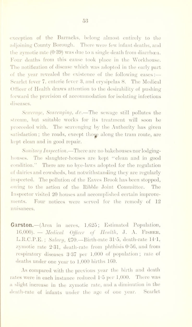 exception of the Barracks, belong almost entirely to the adjoining County Borough. There were few infant deaths, and the zymotic rate (O'39) was due to a single death from diarrhoea. Four deaths from this cause took place in the Workhouse. The notification of disease which was adopted in the early part of the year revealed the existence of the following cases : — Scarlet fever 7, enteric fever 3, and erysipelas 8. The Medical Officer of Health draws attention to the desirability of pushing forward the provision of accommodation for isolating infectious diseases. Sewerage, Scavenging, iCc.—The sewage still pollutes the stream, but suitable works for its treatment will soon be proceeded with. The scavenging by the Authority has given satisfaction ; the roads, except thos^ along the tram route, are kept clean and in good repair. Sanitary Inspection.—There are no bakehouses nor lodging- houses. The slaughter-houses are kept “clean and in good condition.” There are no bye-laws adopted for the regulation of dairies and cowsheds, but notwithstanding they are regularly inspected. The pollution of the Eaves Brook has been stopped, owing to the action of the Kihble Joint Committee. The Inspector visited 20 houses and accomplished certain improve¬ ments. Four notices were served for the remedy of 12 nuisances. Garston.—(Area ill acres, 1,625; Estimated Population, 16,000). — Medical Officer of Health, J. A. Fishek, L.R.C.P.E. ; Salary, £70.—Birth-rate 31'5, death-rate 14'1, zymotic rate 2 31, death-rate from phthisis 0'56, and from respiratory diseases 3'37 per 1,000 of population; rate of deaths under one year to 1,000 births 160. As compared with the previous year the birth and death rates were in each instance reduced P5 per 1,000. There was a slight increase in the zymotic rate, and a diminution in the death-rate of infants under the age of one year. Scarlet