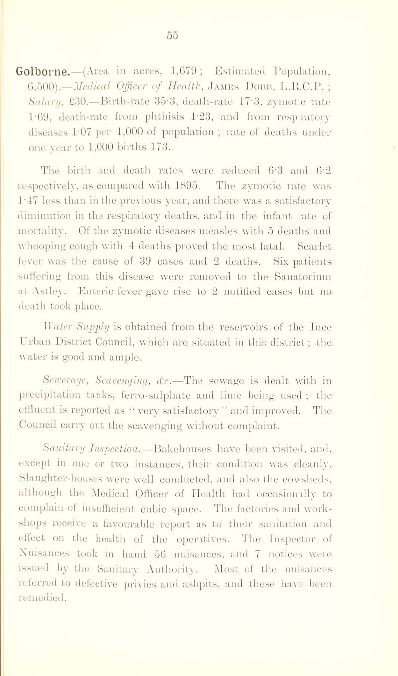 Golborne.—(Area ill acres, 1,079 ; Estimated Population, 6,500).—Medical Officer of Health, James Dokb, L.R.C.P. ; Salary, £30.—Birth-rate 35 3, death-rate 17 3, zymotic rate 169, death-rate from phthisis P23, and from respiratory diseases 1'07 per 1,000 of population ; rate of deaths under one year to 1,000 births 173. The birth and death rates were reduced 6’3 and 0-2 respectively, as compared with 1895. The zymotic rate was 1'17 less than in the previous year, and there was a satisfactory diminution in the respiratory deaths, and in the infant rate of mortality. Of the zymotic diseases measles with 5 deaths and whooping cough with 4 deaths proved the most fatal. Scarlet fever was the cause of 39 cases and 2 deaths. Six patients suffering from this disease were removed to the Sanatorium at Astley. Enteric fever gave rise to 2 notified cases but no death took place. TI atcr Supply is obtained from the reservoirs of the Ince l rban District Council, which are situated in this district; the water is good and ample. Sewerage, Scavenging, etc.—The sewage is dealt with in precipitation tanks, ferro-sulphate and lime being used ; the effluent is reported as “ very satisfactory ” and improved. The Council carry out the scavenging without complaint. Sanitary Inspection.—Bakehouses have been visited, and, except in one or two instances, their condition was cleanly. Slaughter-houses were well conducted, and also the cowsheds, although the Medical Officer of Health had occasionally to complain of insufficient cubic space. The factories and work¬ shops receive a favourable report as to their sanitation and effect on the health of the operatives. The Inspector of Nuisances took in hand 56 nuisances, and 7 notices were, issued by the Sanitary Authority. Most of the nuisances referred to defective privies and ashpits, and these have been remedied.