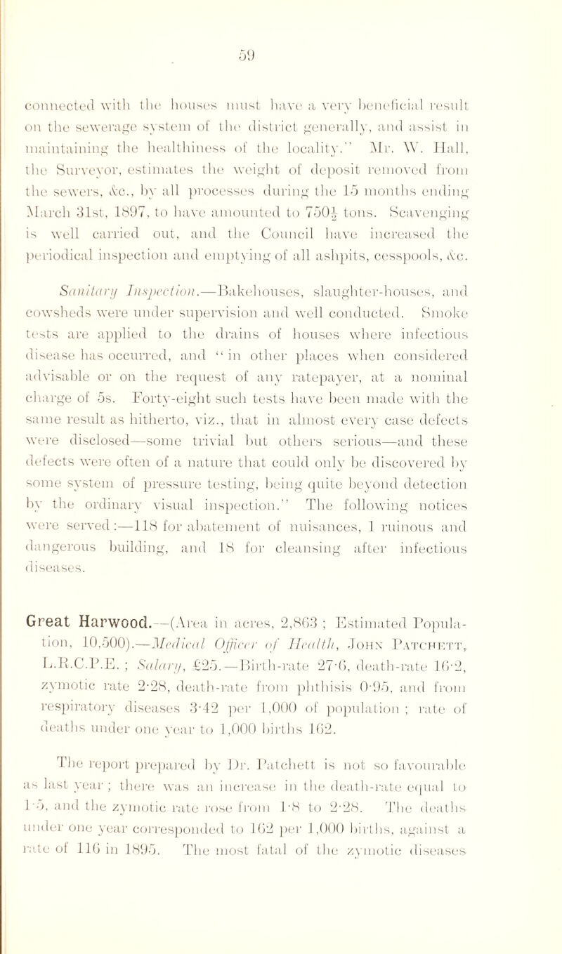 connected with the houses must have a very beneficial result on the sewerage system of the district generally, and assist in maintaining the healthiness of the locality. Mr. \V. Hall, the Surveyor, estimates the weight of deposit removed from the sewers, &c., by all processes during the 15 months ending March 31st, 1897, to have amounted to 7501 tons. Scavenging is well carried out, and the Council have increased the periodical inspection and emptying of all ashpits, cesspools, Ac. Sanitary Inspection.—Bakehouses, slaughter-houses, and cowsheds were under supervision and well conducted. Smoke tests are applied to the drains of houses where infectious disease has occurred, and “ in other places when considered advisable or on the request of any ratepayer, at a nominal charge of 5s. Forty-eight such tests have been made with the same result as hitherto, viz., that in almost every case defects were disclosed—some trivial but others serious—and these defects were often of a nature that could only be discovered by some system of pressure testing, being quite beyond detection by the ordinary visual inspection.” The following notices were served:—118 for abatement of nuisances, 1 ruinous and dangerous building, and IS for cleansing after infectious diseases. Great Harwood. -(Area in acres, 2,863 ; Estimated Popula¬ tion, 10,500).—Medical Officer of Health, John Patcfett, L.E.C.P.E. ; Salary, £25.—Birth-rate 27'6, death-rate 1(5-2, zymotic rate 2'28, death-rate from phthisis 0-95, and from respiratory diseases 3'42 per 1,000 of population; rate of deaths under one year to 1,000 births 162. The report prepared bv Dr. Patchett is not so favourable as last year ; there was an increase in the death-rate equal to 15, and the zymotic rate rose from l-8 to 2-28. The deaths under one year corresponded to 162 per 1,000 births, against a rate of 116 in 1895. The most fatal of the zymotic diseases