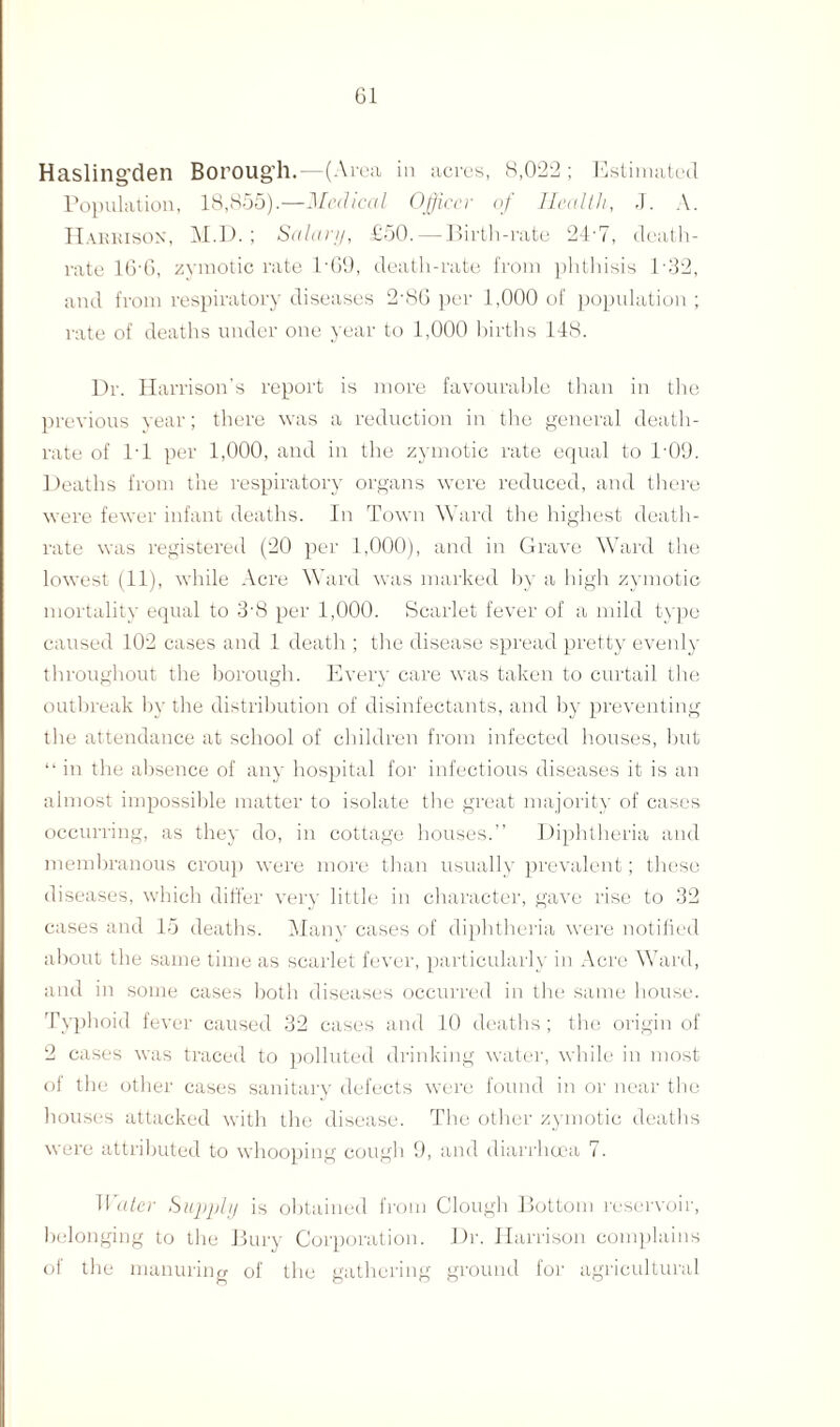 Hasling’den Boroug’h.—(Area ill acres, 8,022 ; Estimated Population, 18,855).—Medical Officer of Health, J. A. Habbison, M.D. ; Salary, £50. — Birth-rate 24-7, death- rate 16'6, zymotic rate l-69, death-rate from phthisis 1-32, and from respiratory diseases 2-80 per 1,000 of population ; rate of deaths under one year to 1,000 births 148. Dr. Harrison’s report is more favourable than in the previous year; there was a reduction in the general death- rate of PI per 1,000, and in the zymotic rate equal to P09. Deaths from the respiratory organs were reduced, and there were fewer infant deaths. In Town Ward the highest death- rate was registered (20 per 1,000), and in Grave Ward the lowest (11), while Acre Ward was marked by a high zymotic mortality equal to 3'8 per 1,000. Scarlet fever of a mild type caused 102 cases and 1 death ; the disease spread pretty evenly throughout the borough. Every care was taken to curtail the outbreak by the distribution of disinfectants, and by preventing the attendance at school of children from infected houses, but “ in the absence of any hospital for infectious diseases it is an almost impossible matter to isolate the great majority of cases occurring, as they do, in cottage houses.” Diphtheria and membranous croup were more than usually prevalent; these diseases, which differ very little in character, gave rise to 32 cases and 15 deaths. Many cases of diphtheria were notified about the same time as scarlet fever, particularly in Acre Ward, and in some cases both diseases occurred in the same house. Typhoid fever caused 32 cases and 10 deaths ; the origin of 2 cases was traced to polluted drinking water, while in most of the other cases sanitary defects were found in or near the houses attacked with the disease. The other zymotic deaths were attributed to whooping cough 9, and diarrhoea 7. Water Supply is obtained from Clough Bottom reservoir, belonging to the Bury Corporation. Dr. Harrison complains of the manuring of the gathering ground for agricultural