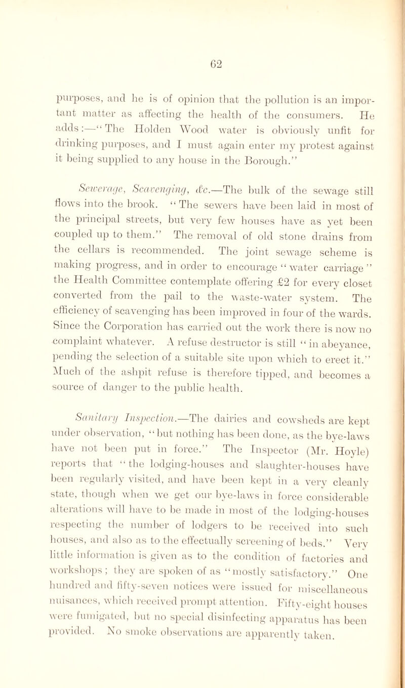 purposes, and he is of opinion that the pollution is an impor¬ tant matter as affecting the health of the consumers. He adds:—“The Holden Wood water is obviously unfit for drinking purposes, and I must again enter my protest against it being supplied to any house in the Borough.” Sewerage, Scavenging, itc.—The bulk of the sewage still flows into the brook. “ The sewers have been laid in most of the principal streets, but very few houses have as yet been coupled up to them.” The removal of old stone drains from the cellars is recommended. The joint sewage scheme is making progress, and in order to encourage “water carriage” the Health Committee contemplate offering £2 for every closet converted from the pail to the waste-water system. The efficiency of scavenging has been improved in four of the wards. Since the Corporation has carried out the work there is now no complaint whatever. A refuse destructor is still “ in abeyance, pending the selection of a suitable site upon which to erect it.” Much of the ashpit refuse is therefore tipped, and becomes a source of danger to the public health. Sanitary Inspection.—The dairies and cowsheds are kept under observation, “but nothing has been done, as the bye-laws have not been put in force.” The Inspector (Mr. Hoyle) reports that “the lodging-houses and slaughter-houses have been regularly visited, and have been kept in a very cleanly state, though when we get our bye-laws in force considerable alterations will have to be made in most of the lodging-houses respecting the number of lodgers to be received into such houses, and also as to the effectually screening of beds.” Yerv little information is given as to the condition of factories and workshops; they are spoken of as “mostly satisfactory.” One hundred and fifty-seven notices were issued for miscellaneous nuisances, which received prompt attention. Fifty-eight houses were fumigated, but no special disinfecting apparatus has been provided. No smoke observations are apparently taken.