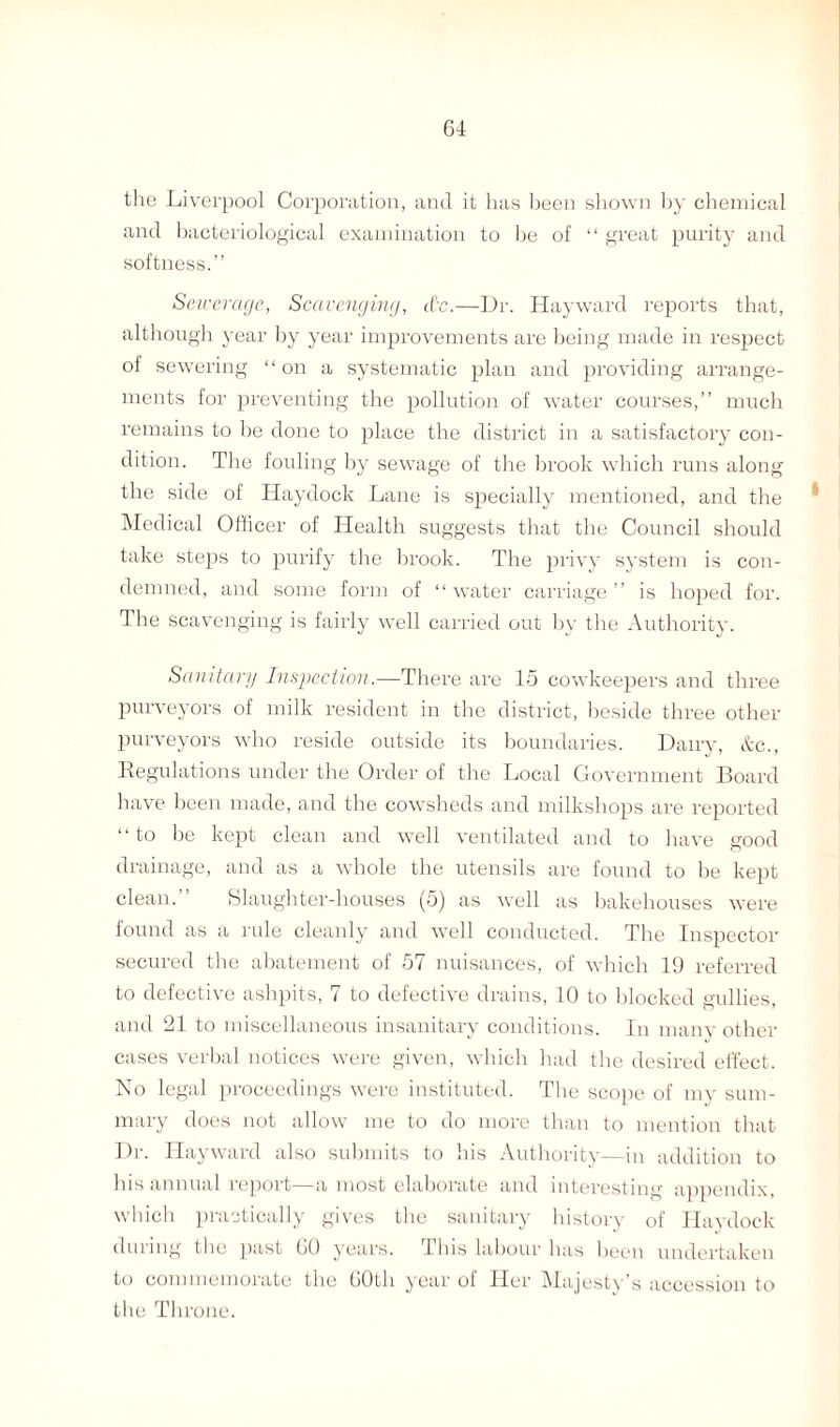 the Liverpool Corporation, and it has been shown by chemical and bacteriological examination to be of “ great purity and softness.” Sewerage, Scavenging, etc.—Dr. Hayward reports that, although year by year improvements are being made in respect of sewering “on a systematic plan and providing arrange¬ ments for preventing the pollution of water courses,” much remains to be done to place the district in a satisfactory con¬ dition. The fouling by sewage of the brook which runs along the side of Haydock Lane is specially mentioned, and the ' Medical Officer of Health suggests that the Council should take steps to purify the brook. The privy system is con¬ demned, and some form of “water carriage” is hoped for. The scavenging is fairly well carried out by the Authority. Sanitary Inspection.—There are 15 cowkeepers and three purveyors of milk resident in the district, beside three other purveyors who reside outside its boundaries. Dairy, &c., Regulations under the Order of the Local Government Board have been made, and the cowsheds and milkshops are reported “ to be kept clean and well ventilated and to have good drainage, and as a whole the utensils are found to be kept clean.” Slaughter-houses (5) as well as bakehouses were found as a rule cleanly and well conducted. The Inspector secured the abatement of 57 nuisances, of which 19 referred to defective ashpits, 7 to defective drains, 10 to blocked gullies, and 21 to miscellaneous insanitary conditions. In many other cases verbal notices were given, which had the desired effect. No legal proceedings were instituted. The scope of my sum¬ mary does not allow me to do more than to mention that Dr. Hayward also submits to his Authority—in addition to Ins annual report—a most elaborate and interesting appendix, which practically gives the sanitary history of Haydock during the past 60 years, this labour lias been undertaken to commemorate the 60th year of Her Majesty's accession to the Throne.