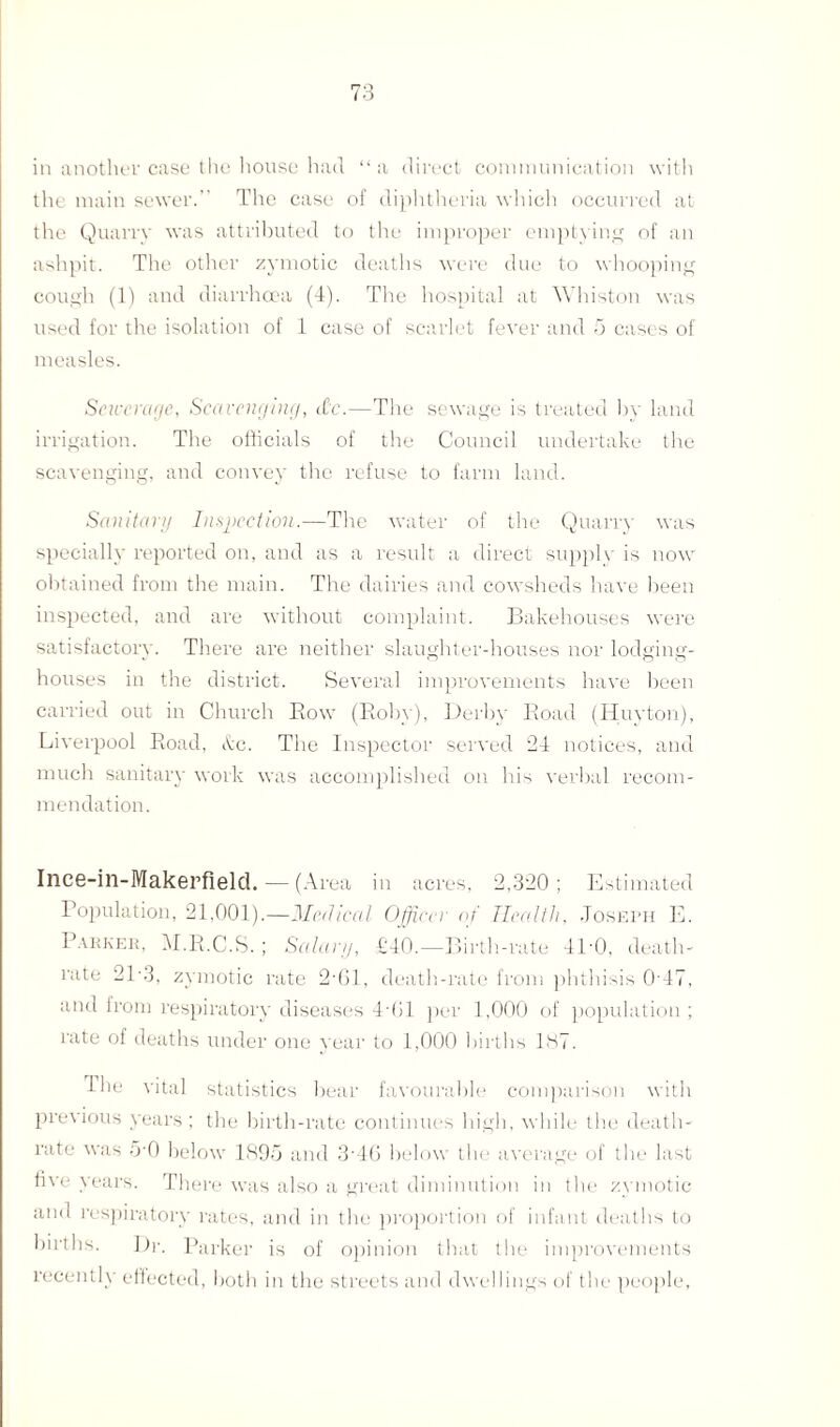 in another case the house had “a direct communication with the main sewer.” The case of diphtheria which occurred at the Quarry was attributed to the improper emptying of an ashpit. The other zymotic deaths were due to whooping cough (1) and diarrhoea (4). The hospital at Whiston was used for the isolation of 1 case of scarlet fever and 5 cases of measles. Sciceragc, Scavenging, rfc.—The sewage is treated by land irrigation. The officials of the Council undertake the scavenging, and convey the refuse to farm land. Sanitary Inspection.—The water of the Quarry was specially reported on, and as a result a direct supply is now obtained from the main. The dairies and cowsheds have been inspected, and are without complaint. Bakehouses were satisfactory. There are neither slaughter-houses nor lodging- houses in the district. Several improvements have been carried out in Church Bow (Roby), Derby Boad (Huyton), Liverpool Road, itc. The Inspector served 24 notices, and much sanitary work was accomplished on his verbal recom¬ mendation. Ince-in-Makerfield. — (Area in acres, 2,320 ; Estimated Population, 21,001).—Medical Officer of Health, Joseph E. Parker, M.B.C.S. ; Salary, £40.—Birth-rate 4P0, death- rate 21-3, zymotic rate 2'61, death-rate from phthisis 0-47, and from respiratory diseases 4‘01 per 1,000 of population; rate of deaths under one year to 1,000 births 137. I he vital statistics bear favourable comparison with previous years; the birth-rate continues high, while the death- rate was 5 0 below 1895 and 3'46 below the average of the last hve years. There was also a great diminution in the zymotic and respiratory rates, and in the proportion of infant deaths to births. Dr. Parker is of opinion that the improvements recently effected, both in the streets and dwellings of the people,