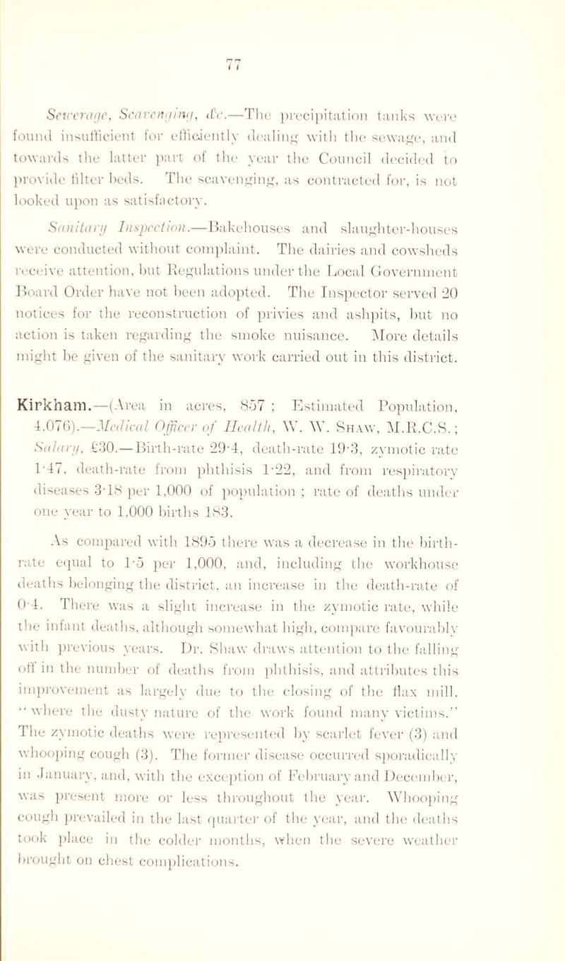 Sewerage, Scavenging, d'c.—Tlie precipitation tanks were found insufficient for efficiently dealing with the sewage, and towards the latter part of the year the Council decided to provide filter beds. The scavenging, as contracted for, is not looked upon as satisfactory. Sanitary Inspection.—Bakehouses and slaughter-houses were conducted without complaint. The dairies and cowsheds receive attention, but Regulations under the Local Government Board Order have not been adopted. The Inspector served 20 notices for the reconstruction of privies and ashpits, but no action is taken regarding the smoke nuisance. More details might be given of the sanitary work carried out in this district. Kirkham.—(Area in acres, 857 ; Estimated Population, 4.076).—Medical Officer of Health, W. AY. Shaw, M.R.C.S.; Salary, £30.—Birth-rate 29-4, death-rate 19 3, zymotic rate 1'47, death-rate from phthisis 1-22, and from respiratory diseases 3T8 per 1,000 of population ; rate of deaths under one year to 1.000 births 183. As compared with 1895 there was a decrease in the birth¬ rate equal to T5 per 1,000, and, including the workhouse deaths belonging the district, an increase in the death-rate of 04. There was a slight increase in the zymotic rate, while the infant deaths, although somewhat high, compare favourably with previous years. Dr. Shaw draws attention to the falling off in the number of deaths from phthisis, and attributes this improvement as largely due to the closing of the flax mill, “where the dusty nature of the work found many victims.” The zymotic deaths were represented by scarlet fever (3) and whooping cough (3). The former disease occurred sporadically in January, and, with the exception of February and December, was present more or less throughout the year. Whooping cough prevailed in the last quarter of the year, and the deaths took place in the colder months, when the severe weather brought on chest complications.