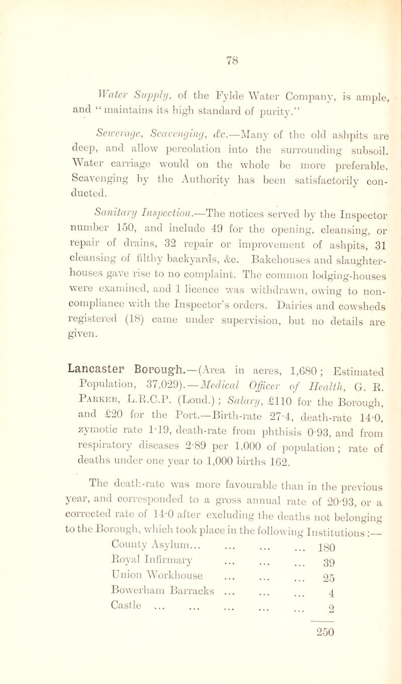 Tf ater Supply, of the Fylde Water Company, is ample, and “ maintains its high standard of purity.” Sewerage, Scavenging, &c.—Many of the old ashpits are deep, and allow percolation into the surrounding subsoil. Water carriage would on the whole he more preferable. Scavenging by the Authority has been satisfactorily con¬ ducted. Sanitary Inspection.—The notices served by the Inspector number 150, and include 49 for the opening, cleansing, or repair of drains, 32 repair or improvement of ashpits, 31 cleansing of filthy backyards, &c. Bakehouses and slaughter¬ houses gave rise to no complaint. The common lodging-houses were examined, and 1 licence was withdrawn, owing to non- compliance with the Inspector’s orders. Dairies and cowsheds registered (18) came under supervision, but no details are given. crsIgp Boroii^li. — (Area in acres, 1,680 ; Estimated Population, 37,029). — Medical Officer of Health, G. R. Parker, L.R.C.P. (Lond.) ; Salary, £110 for the Borough, and £20 for the Port.—Birth-rate 27-4, death-rate 14 0, zymotic rate 1-19, death-rate from phthisis 0 93, and from respiratory diseases 2-89 per 1,000 of population; rate of deaths under one year to 1,000 births 162. The death-iate was more favourable than m the previous year, and corresponded to a gross annual rate of 20-93, or a corrected rate of 14-0 after excluding the deaths not belonging to the Loiough, w Inch took place in the following Institutions ‘_- County Asylum... ... ISO Royal Infirmary ... 39 Union Workhouse ... 25 Bow-erham Barracks ... . 4 Castle 2 250