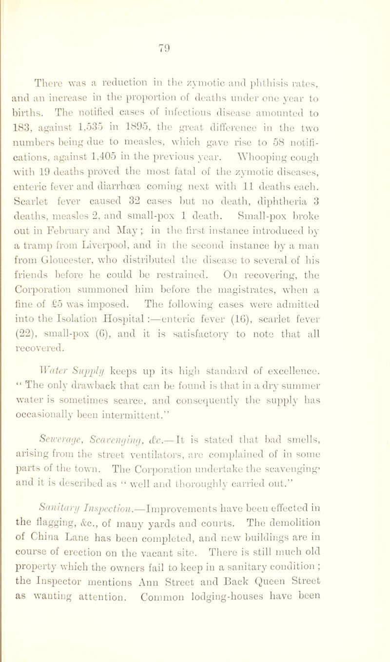 There was a reduction in the zymotic and phthisis rates, and an increase in the proportion of deaths under one year to births. The notified cases of infectious disease amounted to 183, against 1,53d in 1895, the great difference in the two numbers being due to measles, which gave rise to 58 notifi¬ cations, against 1,405 in the previous year. Whooping cough with 19 deaths proved the most fatal of the zymotic diseases, enteric fever and diarrhoea coming next with 11 deaths each. Scarlet fever caused 32 cases but no death, diphtheria 3 deaths, measles 2, and small-pox 1 death. Small-pox broke out in February and May ; in the first instance introduced by a tramp from Liverpool, and in the second instance by a man from Gloucester, who distributed the disease to several of his friends before he could be restrained. On recovering, the Corporation summoned him before the magistrates, when a fine of £5 was imposed. The following cases were admitted into the Isolation Hospital :—enteric fever (16), scarlet fever (22), small-pox (6), and it is satisfactory to note that all recovered. Water Supply keeps up its high standard of excellence. “ The only drawback that can be found is that in a dry summer water is sometimes scarce, and consequently the supply has occasionally been intermittent.” Sewerage, Scavenging, dc.—It is stated that bad smells, arising from the street ventilators, are complained of in some parts of the town. The Corporation undertake the scavenging* and it is described as “ well and thoroughly carried out.” Sanitary Inspection.—Improvements have been effected in the llagging, &c., of many yards and courts. The demolition of China Lane has been completed, and new buildings are in course of erection on the vacant site. There is still much old property which the owners fail to keep in a sanitary condition ; the Inspector mentions Ann Street and Back Queen Street as wanting attention. Common lodging-houses have been