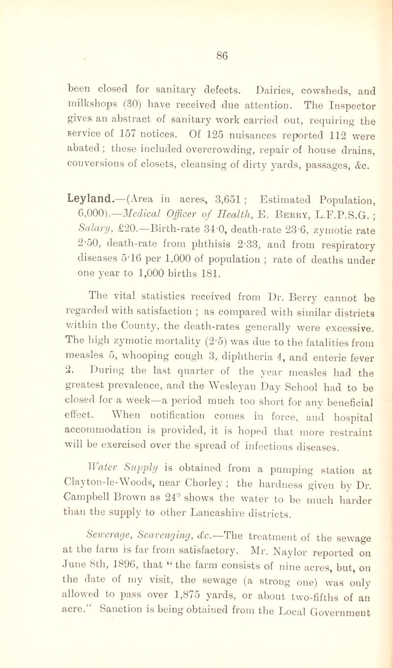 been closed for sanitary defects. Dairies, cowsheds, and milkshops (30) have received due attention. The Inspector gives an abstract of sanitary work carried out, requiring the service of 157 notices. Of 125 nuisances reported 112 were abated ; these included overcrowding, repair of house drains, conversions of closets, cleansing of dirty yards, passages, &c. Leyland.—(Area in acres, 3,651 ; Estimated Population, 6,000).—Medical Officer of Health, E. Berry, L.F.P.S.G. ; Salary, £20.—Birth-rate 34 0, death-rate 23’6, zymotic rate 2-50, death-rate from phthisis 2-33, and from respiratory diseases 5'16 per 1,000 of population ; rate of deaths under one year to 1,000 births 181. I he vital statistics received from Dr. Berry cannot be regarded with satisfaction ; as compared with similar districts within the County, the death-rates generally were excessive. The high zymotic mortality (2-5) was due to the fatalities from measles 5, whooping cough 3, diphtheria 4, and enteric fever -*• During the last quarter of the year measles had the gieatest prevalence, and the Wesleyan Day School had to be closed for a week—a period much too short for any beneficial eitect. When notification comes in force, and hospital accommodation is provided, it is hoped that more restraint will be exercised over the spread of infectious diseases. T1 ater Supply is obtained from a pumping station at Clayton-le-Woods, near Chorley ; the hardness given by Dr. •Campbell Brown as 24° shows the water to be much harder than the supply to other Lancashire districts. Sen ciaye, Scavenging, Xc. The treatment of the sewage at the farm is far from satisfactory. Mr. Naylor reported on June 8th, 1896, that “ the farm consists of nine acres, but, on the date of my visit, the sewage (a strong one) was only allowed to pass over 1,875 yards, or about two-fifths of an acre.” Sanction is being obtained from the Local Government