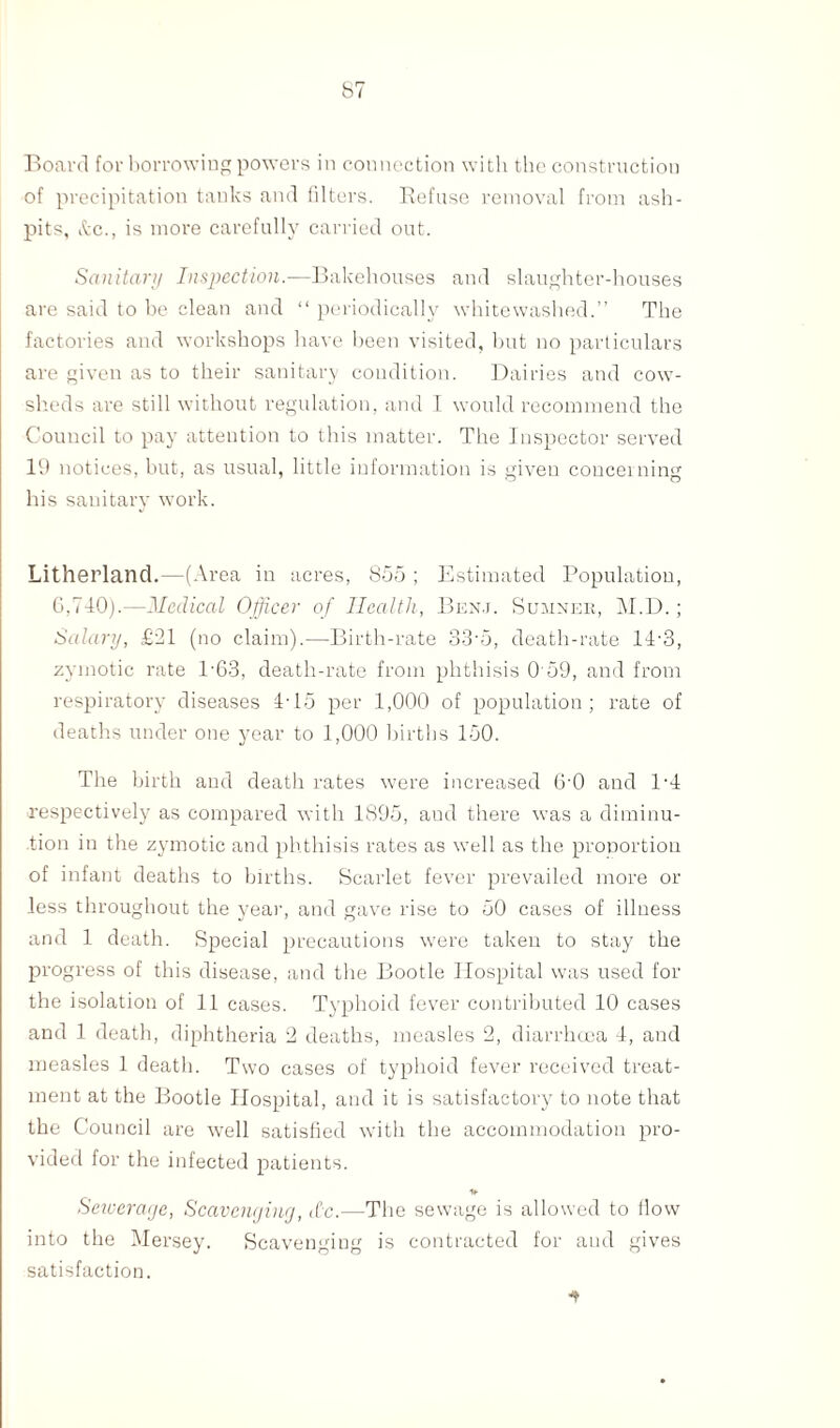 Board for borrowing powers in connection with the construction of precipitation tanks and filters. Refuse removal from ash¬ pits, &c., is more carefully carried out. Sanitary Inspection.-—Bakehouses and slaughter-houses are said to be clean and “ periodically whitewashed.” The factories and workshops have been visited, but no particulars are given as to their sanitary condition. Dairies and cow¬ sheds are still without regulation, and I would recommend the Council to pay attention to this matter. The Inspector served 19 notices, but, as usual, little information is given concerning his sanitary work. Litherland.—(Area in acres, 855 ; Estimated Population, 6,740).—Medical Officer of Health, Ben.j. Sumner, M.D.; Salary, £81 (no claim).—Birth-rate 33‘5, death-rate 14-3, zymotic rate 1-63, death-rate from phthisis O'59, and from respiratory diseases 4-15 per 1,000 of population; rate of deaths under one year to 1,000 births 150. The birth and death rates were increased 6‘0 and B4 respectively as compared with 1895, and there was a diminu¬ tion in the zymotic and phthisis rates as well as the proportion of infant deaths to births. Scarlet fever prevailed more or Jess throughout the year, and gave rise to 50 cases of illness and 1 death. Special precautions were taken to stay the progress of this disease, and the Bootle Hospital was used for the isolation of 11 cases. Typhoid fever contributed 10 cases and 1 death, diphtheria 2 deaths, measles 2, diarrhoea 4, and measles 1 death. Two cases of typhoid fever received treat¬ ment at the Bootle Hospital, and it is satisfactory to note that the Council are well satisfied with the accommodation pro¬ vided for the infected patients. Sewerage, Scavenging, <£c.—The sewage is allowed to flow into the Mersey. Scavenging is contracted for and gives satisfaction. ■f