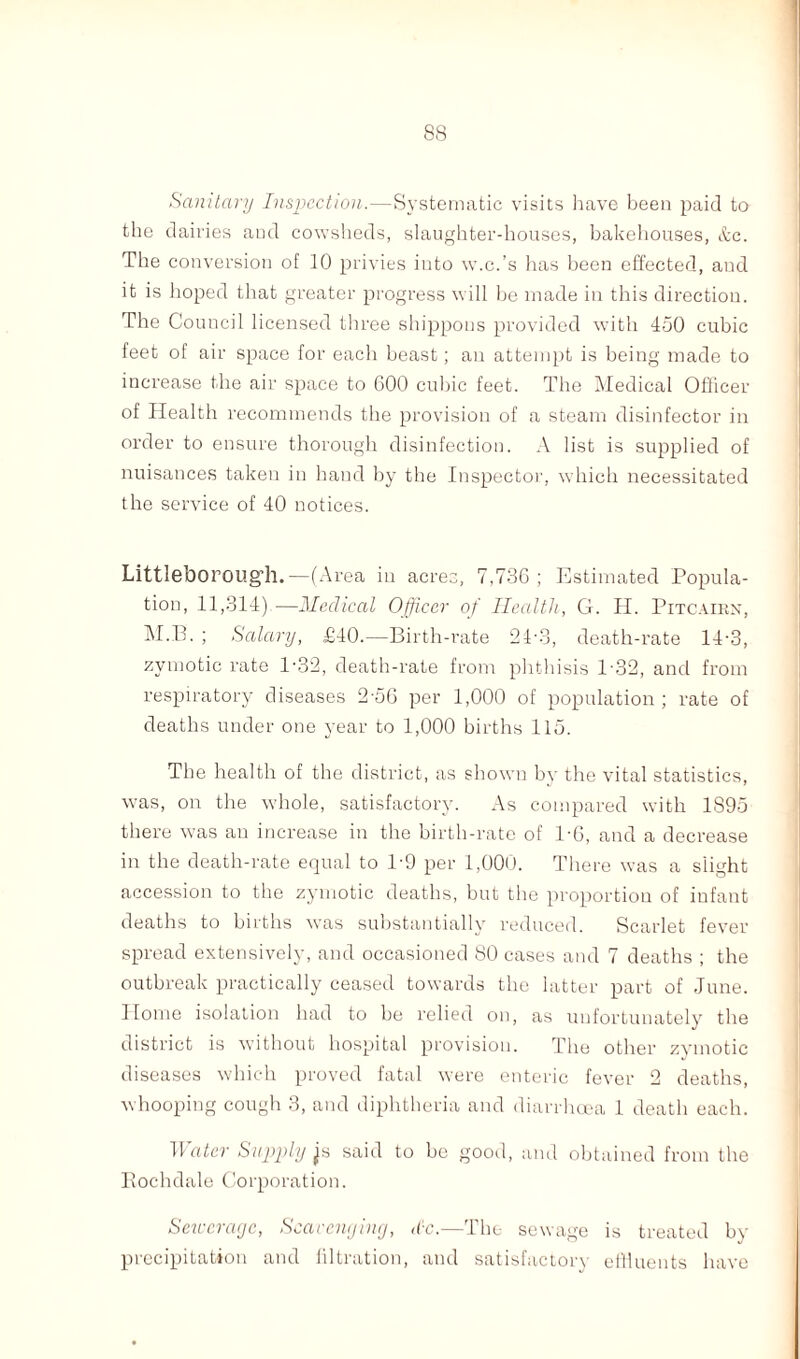 Sanitary Inspection.—Systematic visits have been paid to the dairies and cowsheds, slaughter-houses, bakehouses, &c. The conversion of 10 privies into w.c.’s has been effected, and it is hoped that greater progress will be made in this direction. The Council licensed three shippous provided with 450 cubic feet of air space for each beast; an attempt is being made to increase the air space to 600 cubic feet. The Medical Officer of Health recommends the provision of a steam disinfector in order to ensure thorough disinfection. A list is supplied of nuisances taken in hand by the Inspector, which necessitated the service of 40 notices. Littleborough.—(Area in acres, 7,736; Estimated Popula¬ tion, 11,314)—Medical Officer of Health, G. H. Pitcairn, M.B. ; Salary, £40.—Birth-rate 24-3, death-rate 14-3, zymotic rate 1-32, death-rate from phthisis 132, and from respiratory diseases 2-56 per 1,000 of population ; rate of deaths under one year to 1,000 births 115. The health of the district, as shown by the vital statistics, was, on the whole, satisfactory. As compared with 1895 there was an increase in the birth-rate of 1-6, and a decrease in the death-rate equal to 19 per 1,000. There was a slight accession to the zymotic deaths, but the proportion of infant deaths to births was substantially reduced. Scarlet fever spread extensively, and occasioned 80 cases and 7 deaths ; the outbreak practically ceased towards the latter part of June. Home isolation had to be relied on, as unfortunately the district is without hospital provision. The other zymotic diseases which proved fatal were enteric fever 2 deaths, whooping cough 3, and diphtheria and diarrhoea 1 death each. Mater Supply said to be good, and obtained from the Rochdale Corporation. Sewerage, Scavenging, dc.—The sewage is treated by precipitation and filtration, and satisfactory effluents have