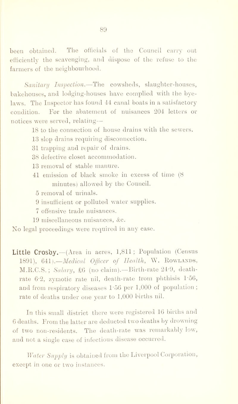 been obtained. The officials of the Council carry out efficiently the scavenging, and dispose of the refuse to the farmers of the neighbourhood. Sanitary Inspection.—The cowsheds, slaughter-houses, bakehouses, and lodging-houses have complied with the bye¬ laws. The Inspector has found 44 canal boats in a satisfactory condition. For the abatement of nuisances 204 letters or notices were served, relating— 18 to the connection of house drains with the sewers. 13 slop drains requiring disconnection. 31 trapping and repair of drains. 38 defective closet accommodation. 13 removal of stable manure. 41 emission of black smoke in excess of time (8 minutes) allowed by the Council. 5 removal of urinals. 9 insufficient or polluted water supplies. 7 offensive trade nuisances. 19 miscellaneous nuisances, &c. No legal proceedings were required in any case. Little Crosby.—(Area in acres, 1,811; Population (Census 1891), 641).—Medical Officer of Health, W. Rowlands, M.R.G.S.; Salary, £6 (no claim).—Birth-rate 24-9, death- rate G'2, zymotic rate nil, death-rate from phthisis 1'56, and from respiratory diseases 156 per 1,000 of population ; rate of deaths under one year to 1,000 births nil. In this small district there were registered 16 births and 0 deaths. From the latter are deducted two deaths by drowning of two non-residents. The death-rate was remarkably low, and not a single case of infectious disease occurred. Water Supply is obtained from the Liverpool Corporation, except in one or two instances.