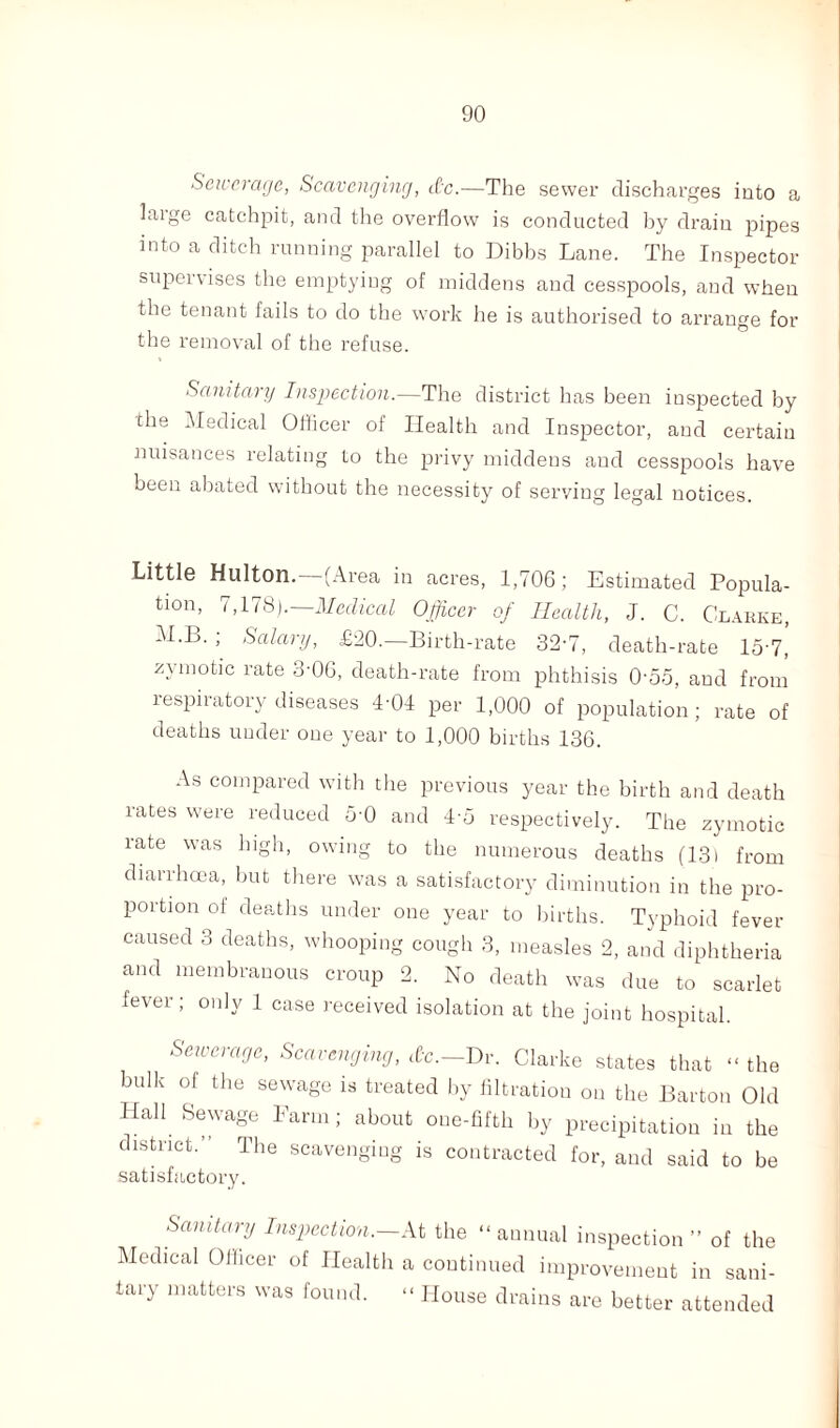 Sewerage, Scavenging, dc.—The sewer discharges into a laige catchpit, and the overflow is conducted by drain pipes into a ditch running parallel to Dibbs Lane. The Inspector supervises the emptying of middens and cesspools, and when the tenant fails to do the work he is authorised to arrange for the removal of the refuse. Sanitary Inspection.—The district has been inspected by the Medical Oflicer of Health and Inspector, and certain nuisances relating to the privy middens and cesspools have been abated without the necessity of serving legal notices. Little Hulton.—(Area in acres, 1,706; Estimated Popula¬ tion, 7,178).—Medical Officer of Health, J. C. Clarke, M.B. ; Salary, £20.—Birth-rate 32-7, death-rate 15'7,’ zymotic rate 3-06, death-rate from phthisis 0'55, and from respiratory diseases 4-04 per 1,000 of population; rate of deaths under one year to 1,000 births 136. As compared with the previous year the birth and death lates were reduced 5-0 and 4o respectively. The zymotic rate was high, owing to the numerous deaths (131 from diarrhoea, but there was a satisfactory diminution in the pro¬ portion of deaths under one year to births. Typhoid fever caused 3 deaths, whooping cough 3, measles 2, and diphtheria and membranous croup 2. No death was due to scarlet fever; only 1 case received isolation at the joint hospital. Sewerage, Scavenging, cfc.-Dr. Clarke states that “ the bulk of the sewage is treated by filtration on the Barton Old Ilall Sewage Farm; about one-fifth by precipitation in the district.” The scavenging is contracted for, and said to be satisfactory. Sanitary Inspection,—At the “annual inspection ” of the Medical Officer of Health a continued improvement in sani¬ tary matters was found. “ House drains are better attended