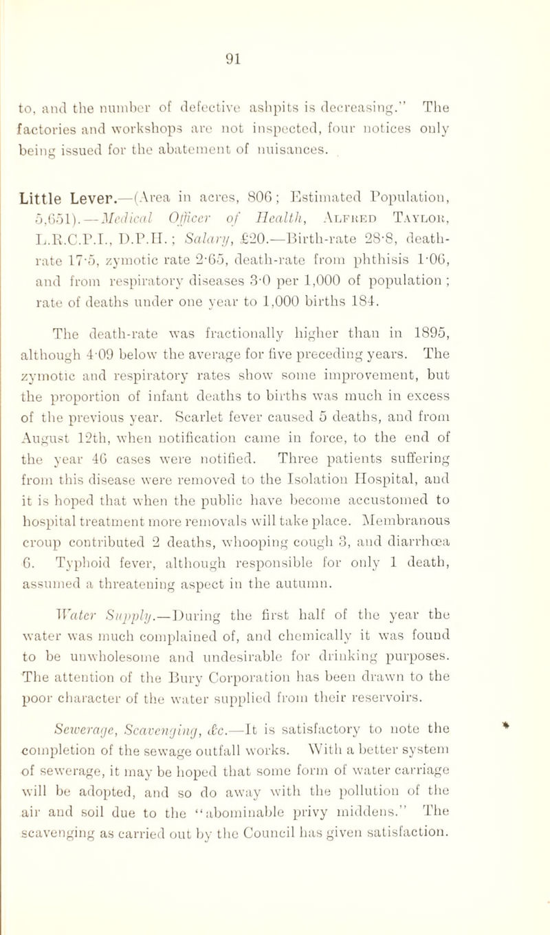 to, and the number of defective ashpits is decreasing.” The factories and workshops are not inspected, four notices only being issued for the abatement of nuisances. Little Lever.—(Area in acres, 80G; Estimated Population, 5,(351).—Medical Officer of Health, Alfred Taylor, L.R.C.P.I., D.P.H.; Salary, £20.—Birth-rate 28-8, death- rate 17• 5, zymotic rate 2-65, death-rate from phthisis P06, and from respiratory diseases 3-0 per 1,000 of population; rate of deaths under one year to 1,000 births 184. The death-rate was fractionally higher than in 1895, although 4-09 below the average for five preceding years. The zymotic and respiratory rates show some improvement, but the proportion of infant deaths to births was much in excess of the previous year. Scarlet fever caused 5 deaths, and from August 12th, when notification came in force, to the end of the year 46 cases were notified. Three patients suffering from this disease were removed to the Isolation Hospital, aud it is hoped that when the public have become accustomed to hospital treatment more removals will take place. Membranous croup contributed 2 deaths, whooping cough 3, and diarrhoea G. Typhoid fever, although responsible for only 1 death, assumed a threatening aspect in the autumn. Water Supply.—During the first half of the year the water was much complained of, and chemically it was found to be unwholesome and undesirable for drinking purposes. The attention of the Bury Corporation has been drawn to the poor character of the water supplied from their reservoirs. Sewerage, Scavenging, dtc.—It is satisfactory to note the completion of the sewage outfall works. With a better system of sewerage, it may be hoped that some form of water carriage will be adopted, and so do away with the pollution of the air aud soil due to the “abominable privy middens.” The scavenging as carried out by the Council has given satisfaction.