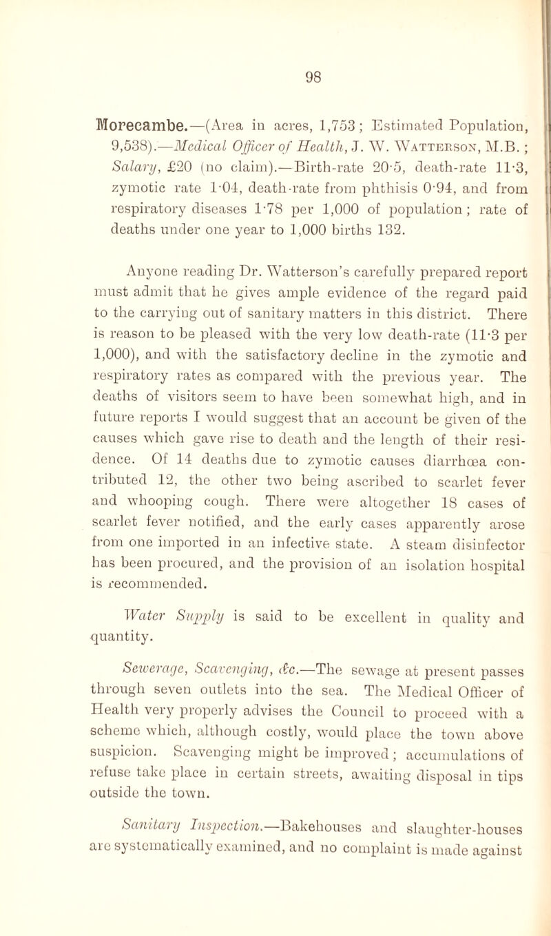 Moreeambe.—(Area in acres, 1,753; Estimated Population, 9,538).—Medical Officer of Health, J. W. Watterson, M.B.; Salary, £20 (no claim).—Birth-rate 205, death-rate 11-3, zymotic rate 1-04, death-rate from phthisis 0'94, and from respiratory diseases P78 per 1,000 of population; rate of deaths under one year to 1,000 births 132. Anyone reading Dr. Watterson’s carefully prepared report must admit that he gives ample evidence of the regard paid to the carrying out of sanitary matters in this district. There is reason to be pleased with the very low death-rate (11-3 per 1,000), and with the satisfactory decline in the zymotic and respiratory rates as compared with the previous year. The deaths of visitors seem to have been somewffiat high, and in future reports I would suggest that an account be given of the causes which gave rise to death and the length of their resi¬ dence. Of 14 deaths due to zymotic causes diarrhoea con¬ tributed 12, the other two being ascribed to scarlet fever and whooping cough. There were altogether 18 cases of scarlet fever notified, and the early cases apparently arose from one imported in an infective state. A steam disinfector has been procured, and the provision of an isolation hospital is recommended. Water Supply is said to be excellent in quality and quantity. Sewerage, Scavenging, dc.—The sewage at present passes through seven outlets into the sea. The Medical Officer of Health very properly advises the Council to proceed with a scheme which, although costly, would place the town above suspicion. Scavenging might be improved ; accumulations of refuse take place in certain streets, awaiting disposal in tips outside the town. Sanitai y Inspection.—l^akehouses and slaughter-houses are systematically examined, and no complaint is made against