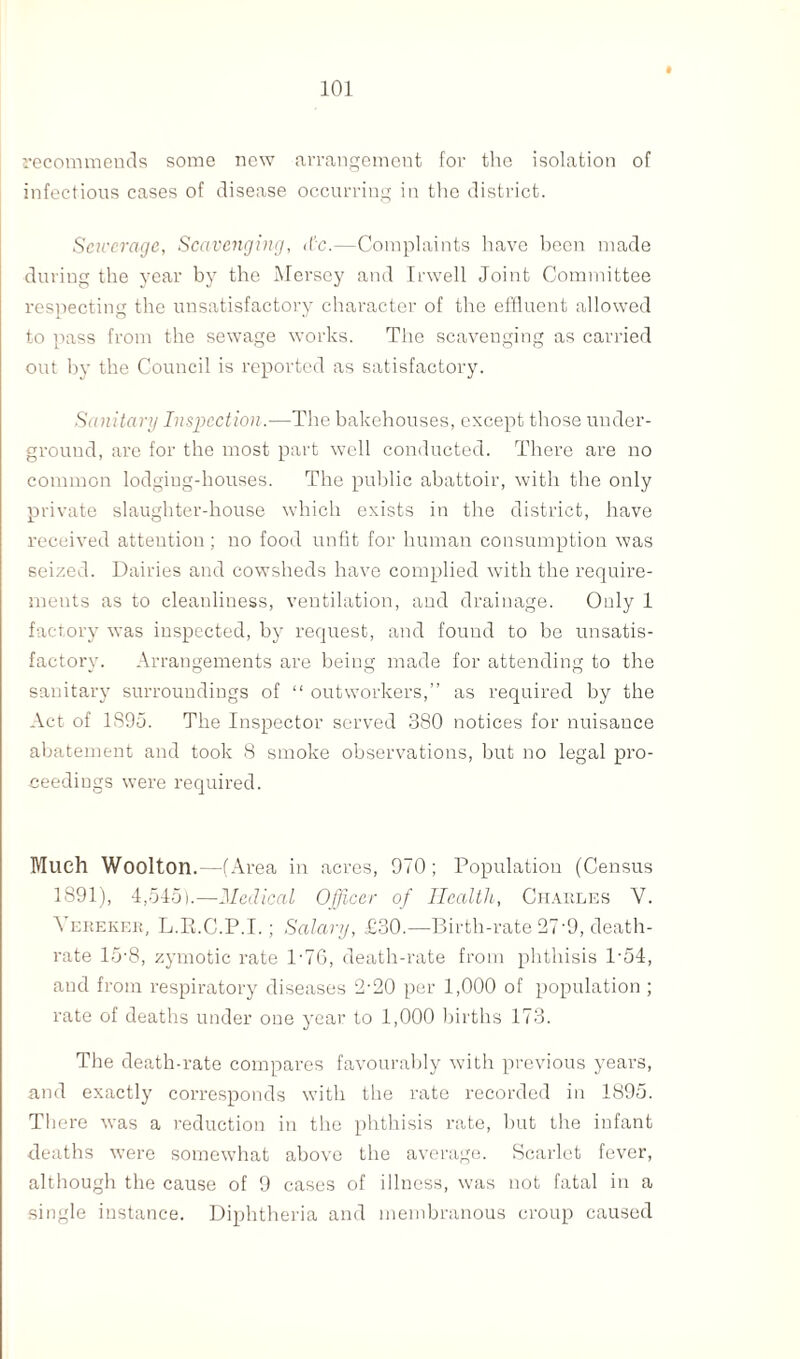 recommends some new arrangement for the isolation of infectious cases of disease occurring in the district. Sewerage, Scavenging, <tc.—Complaints have been made during the year by the Mersey and Irwell Joint Committee respecting the unsatisfactory character of the effluent allowed to pass from the sewage works. The scavenging as carried out by the Council is reported as satisfactory. Sanitary Inspection.—The bakehouses, except those under¬ ground, are for the most part well conducted. There are no common lodging-houses. The public abattoir, with the only private slaughter-house which exists in the district, have received attention; no food unfit for human consumption was seized. Dairies and cowsheds have complied with the require¬ ments as to cleanliness, ventilation, and drainage. Only 1 factory was inspected, by request, and found to be unsatis¬ factory. Arrangements are being made for attending to the sanitary surroundings of “ outworkers,” as required by the Act of 1895. The Inspector served 380 notices for nuisance abatement and took 8 smoke observations, but no legal pro¬ ceedings were required. Much Woolton.—( Area in acres, 9/0; Population (Census 1891), 4,545).—Medical Officer of Health, Charles V. Yereker, L.R.C.P.I.; Salary, £30.—-Birth-rate 27-9, death- rate 15-8, zymotic rate 1 -76, death-rate from phthisis P54, and from respiratory diseases 2-20 per 1,000 of population ; rate of deaths under one year to 1,000 births 173. The death-rate compares favourably with previous years, and exactly corresponds with the rate recorded in 1895. There was a reduction in the phthisis rate, but the infant deaths were somewhat above the average. Scarlet fever, although the cause of 9 cases of illness, was not fatal in a single instance. Diphtheria and membranous croup caused