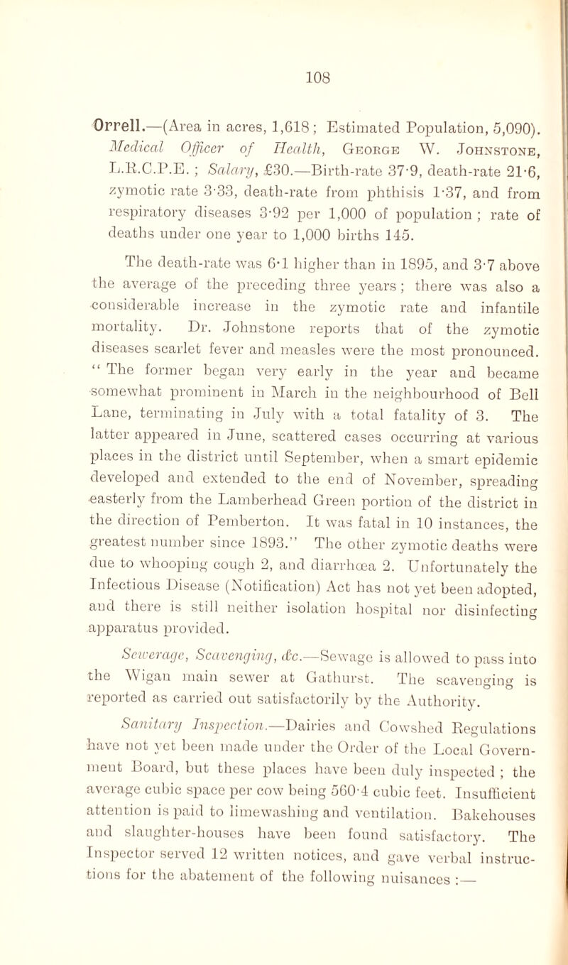 Orrell.—(Area in acres, 1,618; Estimated Population, 5,090). Medical Officer of Health, George W. Johnstone, L.R.C.P.E. ; Salary, £30.—Birth-rate 37‘9, death-rate 2P6, zymotic rate 333, death-rate from phthisis 1'37, and from respiratory diseases 3-92 per 1,000 of population ; rate of deaths under one year to 1,000 births 145. The death-rate was G'l higher than in 1895, and 3-7 above the average of the preceding three years; there was also a considerable increase in the zymotic rate and infantile mortality. Dr. Johnstone reports that of the zymotic diseases scarlet fever and measles were the most pronounced. “ T^e former began very early in the year and became somewhat prominent in March in the neighbourhood of Bell Lane, terminating in July with a total fatality of 3. The latter appeared in June, scattered cases occurring at various places in the district until September, when a smart epidemic developed and extended to the end of November, spreading •easterly from the Lamberhead Green portion of the district in the direction of Pemberton. It was fatal in 10 instances, the greatest number since 1893.” The other zymotic deaths were due to whooping cough 2, and diarrhoea 2. Unfortunately the Infectious Disease (Notification) Act has not yet been adopted, and there is still neither isolation hospital nor disinfectiug apparatus provided. Sewerage, Scavenging, itc.—Sewage is allowed to pass into the Wigan main sewer at Gathurst. The scavenging is reported as carried out satisfactorily by the Authority. Sanitary Inspection.—Dairies and Cowshed Regulations have not yet been made under the Order of the Local Govern¬ ment Board, but these places have been duly inspected ; the aveiage cubic space per cow being 560 4 cubic feet. Insufficient attention is paid to limewashing and ventilation. Bakehouses and slaughter-houses have been found satisfactory. The Inspector served 12 written notices, and gave verbal instruc¬ tions for the abatement of the following nuisances :_