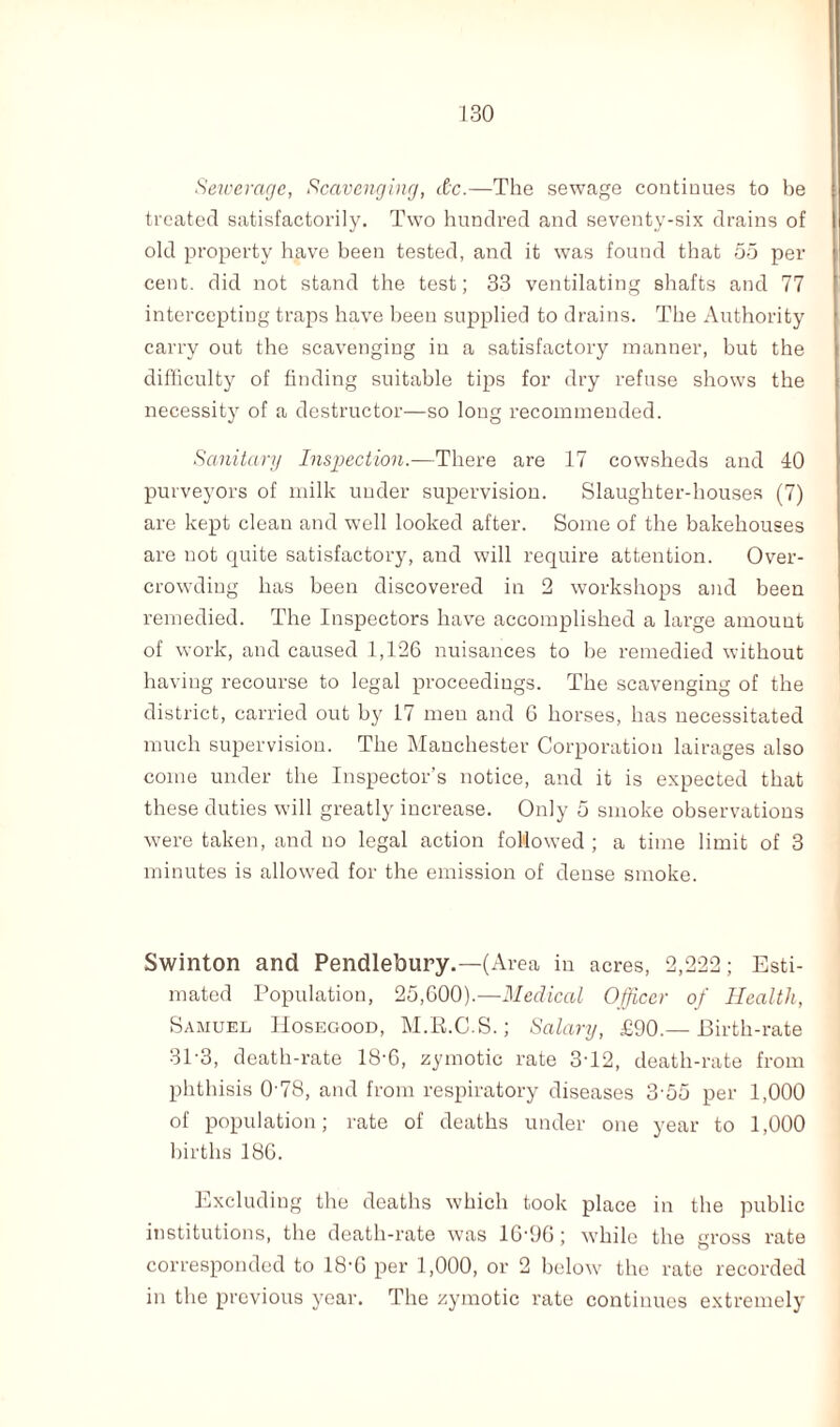 Sewerage, Scavenging, dc.—The sewage continues to be treated satisfactorily. Two hundred and seventy-six drains of old property have been tested, and it was found that 55 per cent, did not stand the test; 33 ventilating shafts and 77 intercepting traps have been supplied to drains. The Authority carry out the scavenging in a satisfactory manner, but the difficulty of finding suitable tips for dry refuse shows the necessity of a destructor—so long recommended. Sanitary Inspection.—There are 17 cowsheds and 40 purveyors of milk under supervision. Slaughter-houses (7) are kept clean and well looked after. Some of the bakehouses are not quite satisfactory, and will require attention. Over¬ crowding has been discovered in 2 workshops and been remedied. The Inspectors have accomplished a large amount of work, and caused 1,126 nuisances to he remedied without having recourse to legal proceedings. The scavenging of the district, carried out by 17 men and G horses, has necessitated much supervision. The Manchester Corporation lairages also come under the Inspector’s notice, and it is expected that these duties will greatly increase. Only 5 smoke observations were taken, and no legal action followed ; a time limit of 3 minutes is allowed for the emission of dense smoke. Swinton and Pendlebury.—(Area in acres, 2,222; Esti¬ mated Population, 25,600).—Medical Officer of Health, Samuel IIosegood, M.E.C.S.; Salary, £90.— Birth-rate 31-3, death-rate 18-6, zymotic rate 3T2, death-rate from phthisis 0-78, and from respiratory diseases 3 •55 per 1,000 of population; rate of deaths under one year to 1,000 births 186. Excluding the deaths which took place in the public institutions, the death-rate was 16-90; while the gross rate corresponded to 18‘G per 1,000, or 2 below the rate recorded in the previous year. The zymotic rate continues extremely