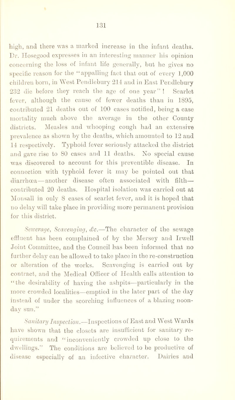 high, and there was a marked increase in the infant deaths. Dr. llosegood expresses in an interesting manner his opinion concerning the loss of infant life generally, but he gives no specific reason for the “appalling fact that out of every 1,000 children born, in W est Pendlebury 211 and in East Pendlebury 232 die before they reach the age of one year”! Scarlet fever, although the cause of fewer deaths than in 1895, contributed 21 deaths out of 100 cases notified, being a case mortality much above the average in the other County districts. Measles and whooping cough had an extensive prevalence as shown by the deaths, which amounted to 12 and 11 respectively. Typhoid fever seriously attacked the district and gave rise to 80 cases and 11 deaths. No special cause was discovered to account for this preventible disease. In connection with typhoid fever it may be pointed out that diarrhcea — another disease often associated with filth— contributed 20 deaths. Hospital isolation was carried out at Monsall in only 8 cases of scarlet fever, and it is hoped that no delay will take place in providing more permanent provision for this district. Seiuerage, Scavenging, &c.—The character of the sewage effluent has been complained of by the Mersey and Irwell Joint Committee, and the Council has been informed that no further delay can be allowed to take place in the re-construction or alteration of the works. Scavenging is carried out by contract, and the Medical Officer of Health calls attention to “the desirability of having the ashpits—particularly in the more crowded localities—emptied in the later part of the day instead of under the scorching influences of a blazing noon¬ day sun.” Sanitary Inspection.—Inspections of East and West Wards have shown that the closets are insufficient for sanitary re¬ quirements and “inconveniently crowded up close to the dwellings.” The conditions are believed to be productive of disease especially of an infective character. Dairies and