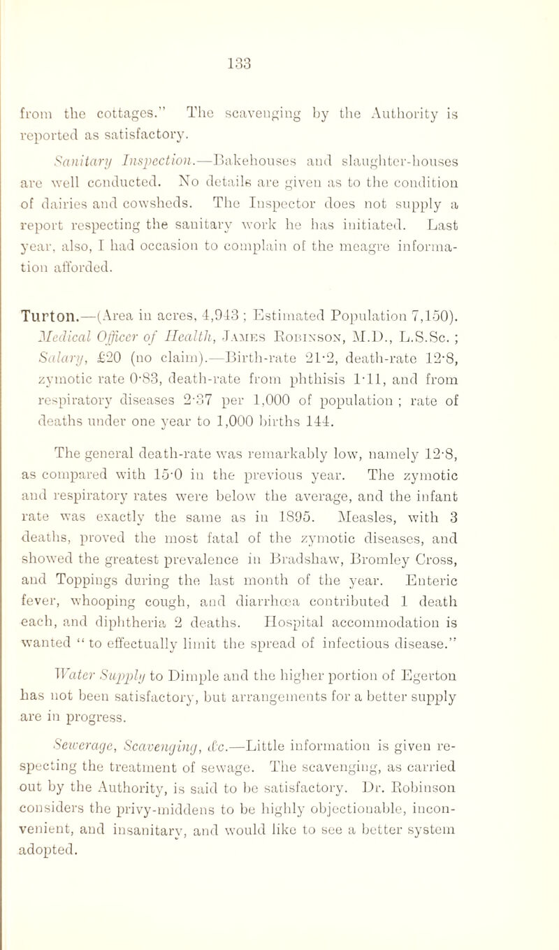 from the cottages.” The scavenging by the Authority is reported as satisfactory. Sanitary Inspection.—Bakehouses aud slaughter-houses are well conducted. No details are given as to the condition of dairies and cowsheds. The Inspector does not supply a report respecting the sanitary work he has initiated. Last year, also, I had occasion to complain of the meagre informa¬ tion afforded. Turton.—(Area in acres, 4,943 ; Estimated Population 7,150). Medical Officer of Health, James Robinson, M.D., L.S.Sc. ; Salary, £20 (no claim).—Birth-rate 2P2, death-rate 12-8, zymotic rate 0-83, death-rate from phthisis I'll, and from respiratory diseases 2-37 per 1,000 of population ; rate of deaths under one year to 1,000 births 144. The general death-rate was remarkably low, namely 12-8, as compared with 15-0 in the previous year. The zymotic and respiratory rates were below the average, and the infant rate was exactly the same as in 1S95. Measles, with 3 deaths, proved the most fatal of the zymotic diseases, and showed the greatest prevalence in Bradshaw, Bromley Cross, and Toppings during the last month of the year. Enteric fever, whooping cough, and diarrhoea contributed 1 death each, and diphtheria 2 deaths. Hospital accommodation is wanted “ to effectually limit the spread of infectious disease.” Water Supply to Dimple and the higher portion of Egerton has not been satisfactory, but arrangements for a better supply are in progress. Sewerage, Scavenging, t£c.—Little information is given re¬ specting the treatment of sewage. The scavenging, as carried out by the Authority, is said to be satisfactory. Dr. Robinson considers the privy-middens to be highly objectionable, incon¬ venient, and insanitary, and would like to see a better system adopted.