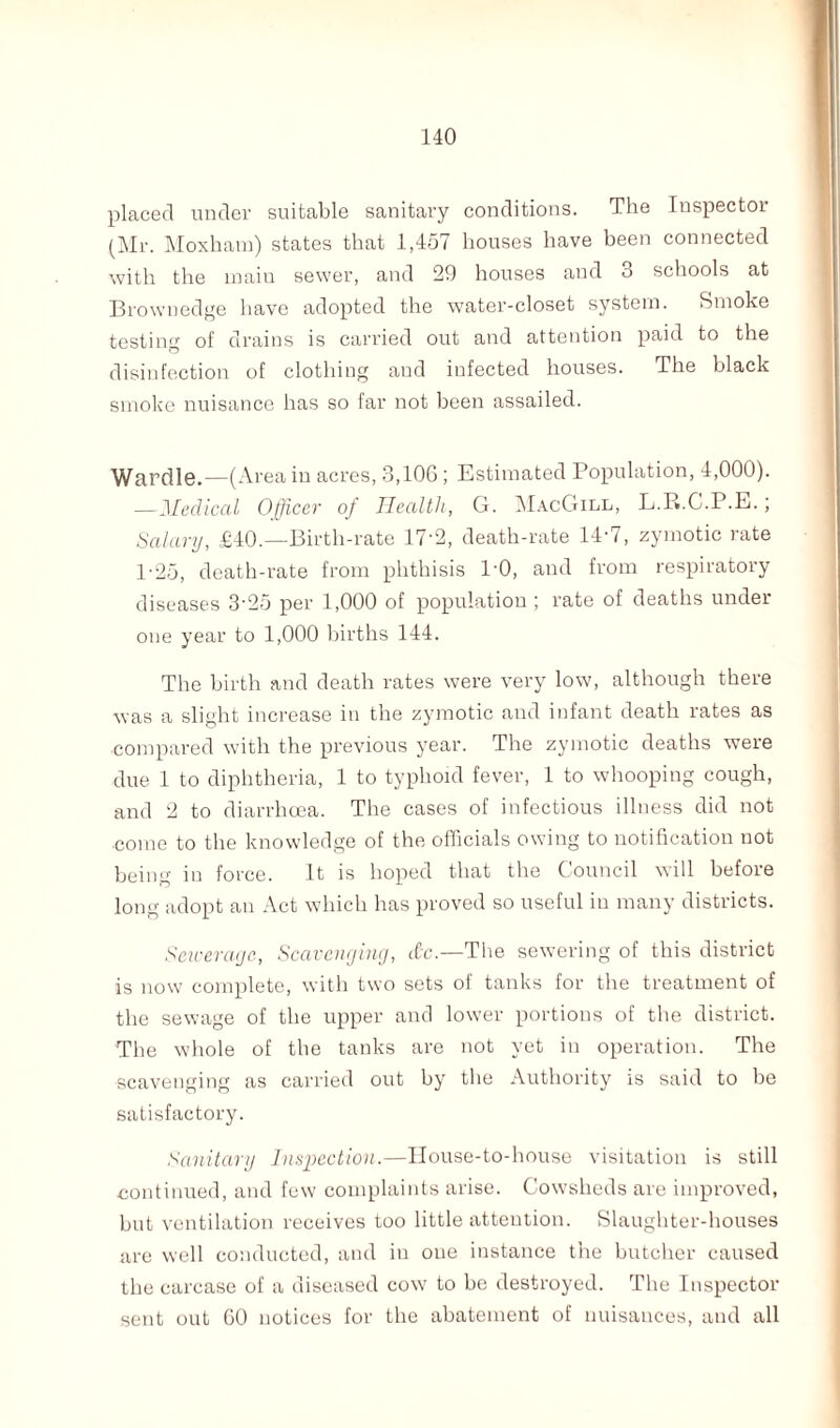 placed under suitable sanitary conditions. The Inspector (Mr. Moxham) states that 1,457 houses have been connected with the maiu sewer, and 29 houses and 3 schools at Brownedge have adopted the water-closet system. Smoke testing of drains is carried out and attention paid to the disinfection of clothing and infected houses. The black smoke nuisance has so far not been assailed. Wardle.—(Area in acres, 3,106 ; Estimated Population, 4,000). —Medical Officer of Health, G. MacGill, L.R.C.P.E.; Salary, £40.—Birth-rate 17’2, death-rate 14-7, zymotic rate P25, death-rate from phthisis 1'0, and from respiratory diseases 3-25 per 1,000 of population ; rate of deaths under one year to 1,000 births 144. The birth and death rates were very low, although there was a slight increase in the zymotic and infant death rates as •compared with the previous year. The zymotic deaths were due 1 to diphtheria, 1 to typhoid fever, 1 to whooping cough, and 2 to diarrhoea. The cases of infectious illness did not come to the knowledge of the officials owing to notification not being in force. It is hoped that the Council will before long adopt an Act which has proved so useful in many districts. Sewerage, Scavenging, dc.—The sewering of this district is now complete, with two sets of tanks for the treatment of the sewage of the upper and lower portions of the district. The whole of the tanks are not yet in operation. The scavenging as carried out by the Authority is said to be satisfactory. Sanitary Inspection.—House-to-house visitation is still continued, and few complaints arise. Cowsheds are improved, but ventilation receives too little atteution. Slaughter-houses are well conducted, and in oue instance the butcher caused the carcase of a diseased cow to be destroyed. The Inspector sent out 60 notices for the abatement of nuisances, and all