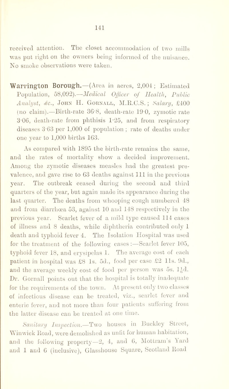 received attention. The closet accommodation of two mills was put light on the owners being informed of the nuisance. No smoke observations were taken. Warrington Borough.—(Area in acres, 2,004; Estimated Population, 58,092).—Medical Officer of Health, Public Analyst, d'c., John H. Gobnall, M.R.C.S.; Salary, £400 (no claim).—Birth-rate 36-8, death-rate 19'0, zymotic rate 3 06, death-rate from phthisis l-25, and from respiratory diseases 363 per 1,000 of population; rate of deaths under one year to 1,000 births 163. As compared with 1895 the birth-rate remains the same,, and the rates of mortality show a decided improvement. Among the zymotic diseases measles had the greatest pre¬ valence, and gave rise to 63 deaths against 111 in the previous year. The outbreak ceased during the second and third quarters of the year, but again made its appearance during the last quarter. The deaths from whooping cough numbered 48 and from diarrhoea 53, against 10 and 148 respectively in the previous year. Scarlet fever of a mild type caused 114 cases of illness and 8 deaths, while diphtheria contributed only 1 death and typhoid fever 4. The Isolation Hospital was used for the treatment of the following cases :—Scarlet fever 105, typhoid fever 18, and erysipelas 1. The average cost of each patient in hospital was £8 Is. 5d., food per case £2 11s. 9d., and the average weekly cost of food per person was 5s. l)yd. Dr. Gornall points out that the hospital is totally inadequate for the requirements of the town. At present only two classes of infectious disease can be treated, viz., scarlet fever and enteric fever, and not more than four patients suffering from the latter disease can be treated at one time. Sanitary Inspection.—Two houses in Buckley Street, Winwick Road, were demolished as unlit for human habitation, and the following property—2, 4, and 6, Mottram s \ard and 1 and 6 (inclusive), Glasshouse Square, Scotland Road