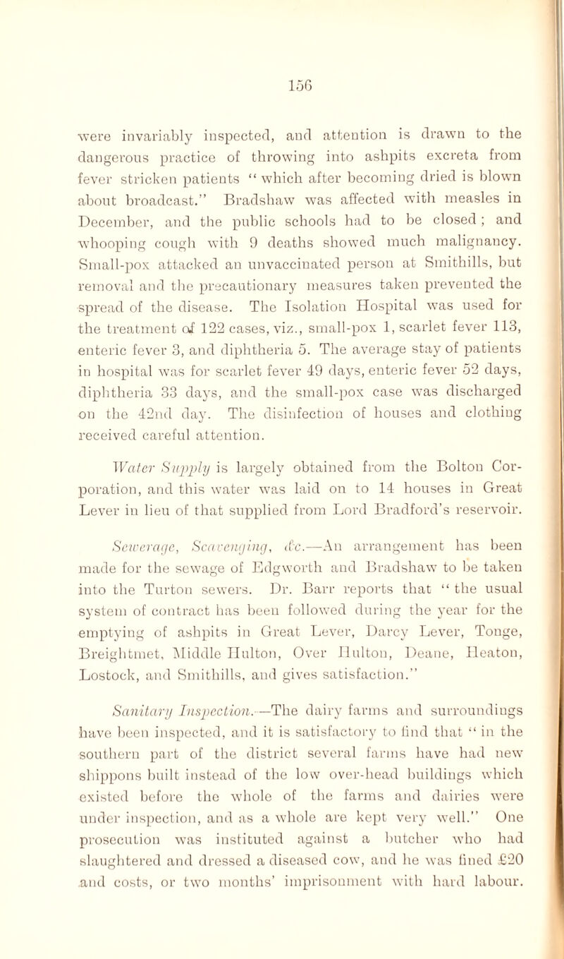 were invariably inspected, and attention is drawn to the dangerous practice of throwing into ashpits excreta from fever stricken patients “ which after becoming dried is blown about broadcast.” Bradshaw was affected with measles in December, and the public schools had to be closed ; and whooping cough with 9 deaths showed much malignancy. Small-pox attacked an unvaccinated person at Smithills, but removal and the precautionary measures taken prevented the spread of the disease. The Isolation Hospital was used for the treatment of 122 cases, viz., small-pox 1, scarlet fever 113, enteric fever 3, and diphtheria 5. The average stay of patients in hospital was for scarlet fever 49 days, enteric fever 52 days, diphtheria 33 days, and the small-pox case was discharged on the 42nd day. The disinfection of houses and clothing received careful attention. Water Supply is largely obtained from the Bolton Cor¬ poration, and this water was laid on to 14 houses in Great Lever in lieu of that supplied from Lord Bradford’s reservoir. Sewerage, Scavenging, <(’c.—An arrangement has been made for the sewage of Edgworth and Bradshaw to be taken into the Turton sewers. Dr. Barr reports that “ the usual system of contract has been followed during the year for the emptying of ashpits in Great Lever, Darcy Lever, Tonge, Breightmet, Middle Hulton, Over Ilulton, Deane, Heaton, Lostock, and Smithills, and gives satisfaction.” Sanitary Inspection.—The dairy farms and surroundings have been inspected, and it is satisfactory to find that “ in the southern part of the district several farms have had new shippons built instead of the low over-head buildings which existed before the whole of the farms and dairies were under inspection, and as a whole are kept very well.” One prosecution was instituted against a butcher who had slaughtered and dressed a diseased cow, and he was lined £20 .and costs, or two months’ imprisonment with hard labour.