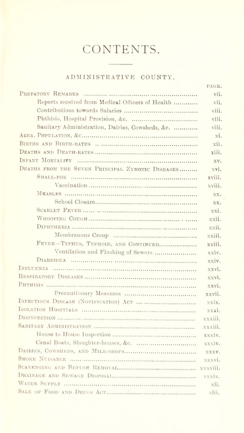 CONTENTS ADMINISTRATIVE COUNTY. PAGE. Prefatory Remarks . vii. Reports received from Medical Officers of Health . vii. Contributions towards Salaries . viii. Phthisis, Hospital Provision, &c. viii. Sanitary Administration, Dairies, Cowsheds, &c. viii. Area. Population, &c. xi. Births and Birth-rates . xii. Deaths and Death-rates. xiii. Infant Mortality . xv. Deaths from the Seven Principal Zymotic Diseases. xvi. Small-pox . xviii. Vaccination. xviii. Measles . xx. School Closure. xx. Scarlet Fever. . xxi. Whooping Cough. xxii. Diphtheria. xxii. Membranous Croup . xxiii. Fever—Typhus, Typhoid, and Continued. xxiii. Ventilation and Flushing of Sewers. xxiv. Diarrhcea . xxiv. Influenza . xxvi. Respiratory Diseases. xxvi. Phthisis . xxvi. Precautionary Measures . xxvii. Infectious Disease (Notification) Act .. xxix. Isolation Hospitals . xxxi. Disinfection. xxxiii. Sanitary Administration. xxxiii. House to House Inspection. xxxiv. Canal Boats, Slaughter-houses, &c. xxxiv. Dairies, Cowsheds, and Milk-shops. xxxv. Smoke Nuisance . xxxvi. Scavenging and Refuse Removal. xxxviii. Drainage and Sewage Disposal. xxxix. Water Supply . xli. Sale of Food and Drugs Act.1. xlii.