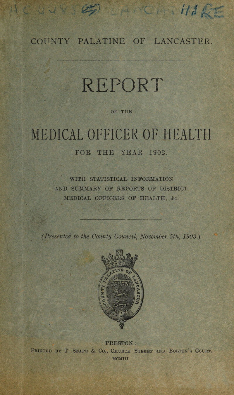 COUNTY PALATINE OF LANCASTER. MEDICAL OFFICER OF HEALTH FOR THE YEAR 1902. WITH STATISTICAL INFORMATION AND SUMMARY OF REPORTS OF DISTRICT MEDICAL OFFICERS OF HEALTH, &c. (Presented to the County Council, November 5th, 1903) PRESTON : Printed by T. Snape & Co., Church Street and Bolton’s Court,