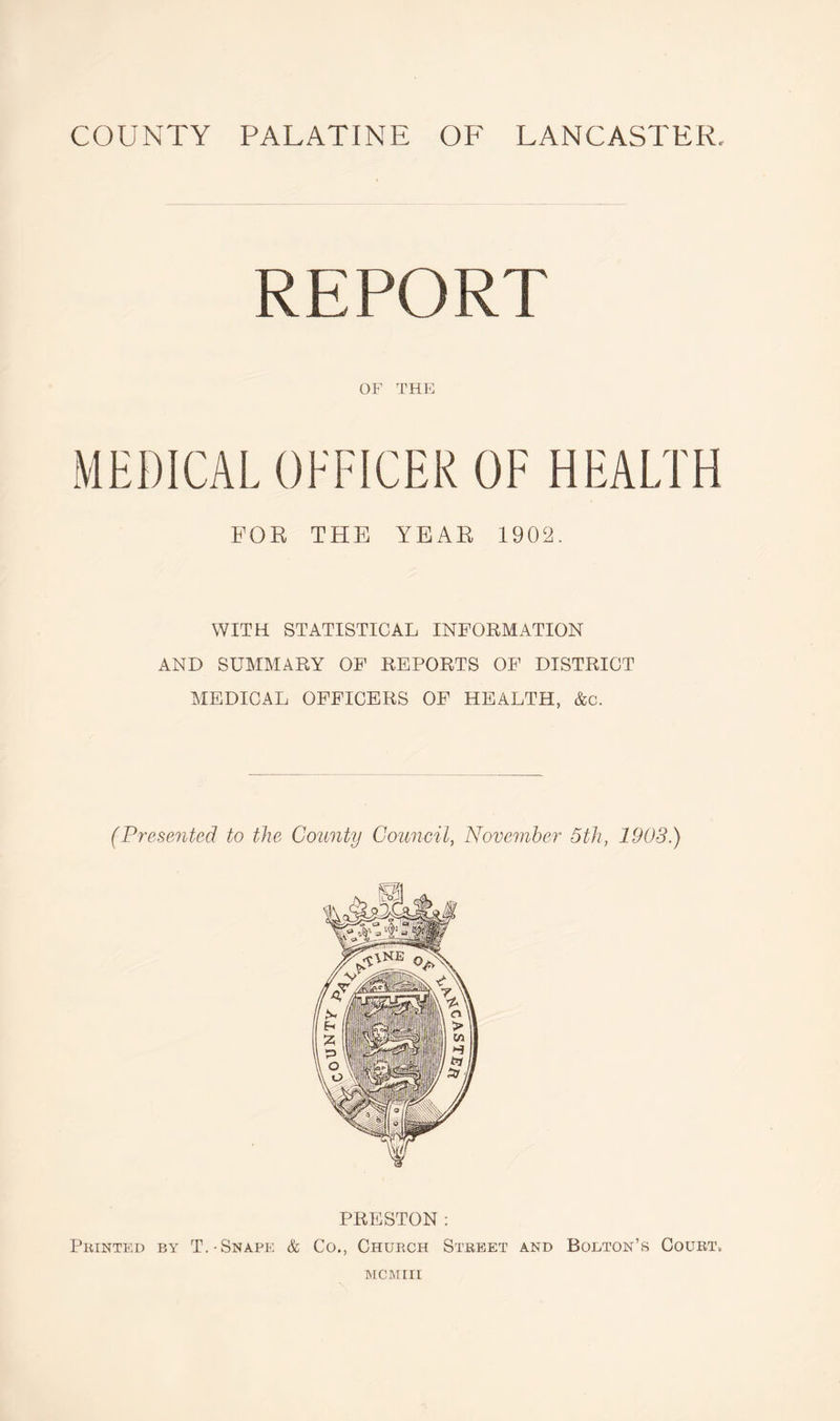 COUNTY PALATINE OF LANCASTER REPORT OF THE MEDICAL OFFICER OF HEALTH FOR THE YEAR 1902. WITH STATISTICAL INFORMATION AND SUMMARY OF REPORTS OF DISTRICT MEDICAL OFFICERS OF HEALTH, &c. (Presented to the County Council, November 5th, 1903.) PRESTON : Printed by T.-Snape & Co., Church Street and Bolton’s Court.