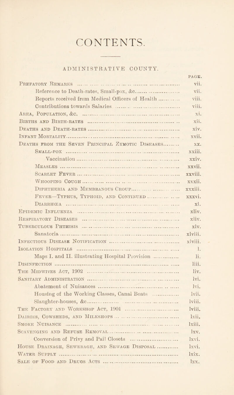 CONTENTS. ADMINISTRATIVE COUNTY. PAGE. Prefatory Remarks ... .... vii. Reference to Death-rates, Small-pox, &c.. vii. Reports received from Medical Officers of Health. viii. Contributions towards Salaries . viii. Area, Population, &c. .. xi. Births and Birth-rates . xii. Deaths and Death-rates. . . xiv. Infant Mortality. xvii. Deaths from the Seven Principal Zymotic Diseases. xx. Small-pox . xxiii. Vaccination. xxiv. Measles . xxvii. Scarlet Fever. xxviii. Whooping Cough. xxxii. Diphtheria and Membranous Croup. xxxiii. Fever—Typhus, Typhoid, and Continued. xxxvi. Diarrhoea . xl. Epidemic Influenza . xliv. Respiratory Diseases . xliv. Tuberculous Phthisis . xlv. Sanatoria. xlviii. Infectious Disease Notification . xlviii. Isolation Hospitals . 1. Maps I. and II. illustrating Hospital Provision . li. Disinfection . liii. The Mid wives Act, 1902 . liv. Sanitary Administration . lvi. Abatement of Nuisances . lvi. Housing of the Working Classes, Canal Boats . lvii. Slaughter-houses, &c. lviii. The Factory and Workshop Act, 1901 . lviii. Dairies, Cowsheds, and Milkshops. lxii. Smoke Nuisance . Ixiii. Scavenging and Refuse Removal...,. lxv. Conversion of Privy and Pail Closets . lxvi. House Drainage, Sewerage, and Sewage Disposal. lxvi. Water Supply . lxix. Sale of Food and Drugs Acts .............. lxx.