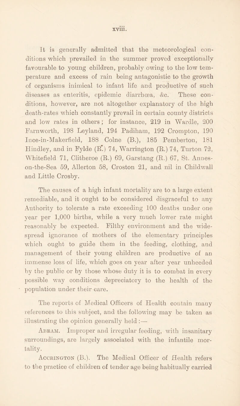 It is generally admitted that the meteorological con¬ ditions which prevailed in the summer proved exceptionally favourable to young children, probably owing to the low tem¬ perature and excess of rain being antagonistic to the growth of organisms inimical to infant life and productive of such diseases as enteritis, epidemic diarrhoea, &c. These con¬ ditions, however, are not altogether explanatory of the high death-rates which constantly prevail in certain county districts and low rates in others ; for instance, 219 in Wardle, 200 Farnworth, 198 Leyland, 194 Padiham, 192 Crompton, 190 Ince-in-Makerfield, 188 Colne (B.), 185 Pemberton, 181 Hindley, and in Fylde (R.) 74, Warrington (E.) 74, Turton 72, Whitefield 71, Clitheroe (E.) 69, Garstang (E.) 67, St. Annes- on-the-Sea 59, Allerton 58, Croston 21, and nil in Childwall and Little Crosby. The causes of a high infant mortality are to a large extent remediable, and it ought to be considered disgraceful to any Authority to tolerate a rate exceeding 100 deaths under one year per 1,000 births, while a very much lower rate might reasonably be expected. Filthy environment and the wide¬ spread ignorance of mothers of the elementary principles which ought to guide them in the feeding, clothing, and management of their young children are productive of an immense loss of life, which goes on year after year unheeded by the public or by those whose duty it is to combat in every possible way conditions depreciatory to the health of the population under their care. The reports of Medical Officers of Health contain many references to this subject, and the following may be taken as illustrating the opinion generally held :—- Abeam. Improper and irregular feeding, with insanitary surroundings, are largely associated with the infantile mor¬ tality. Accrington (B.). The Medical Officer of Health refers to the practice of children of tender age being habitually carried