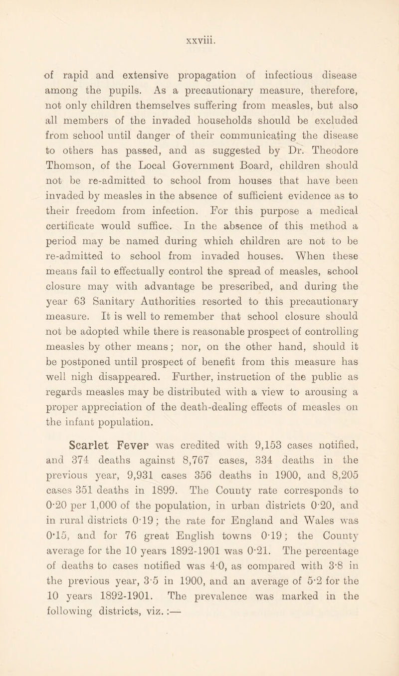 of rapid and extensive propagation of infections disease among the pupils. As a precautionary measure, therefore, not only children themselves suffering from measles, but also all members of the invaded households should be excluded from school until danger of their communicating the disease to others has passed, and as suggested by Dr. Theodore Thomson, of the Local Government Board, children should not be re-admitted to school from houses that have been invaded by measles in the absence of sufficient evidence as to their freedom from infection. For this purpose a medical certificate would suffice. In the absence of this method a period may be named during which children are not to be re-admitted to school from invaded houses. When these means fail to effectually control the spread of measles, school closure may with advantage be prescribed, and during the year 63 Sanitary Authorities resorted to this precautionary measure. It is well to remember that school closure should not be adopted while there is reasonable prospect of controlling measles by other means; nor, on the other hand, should it be postponed until prospect of benefit from this measure has well nigh disappeared. Further, instruction of the public as regards measles may be distributed with a view to arousing a proper appreciation of the death-dealing effects of measles on the infant population. Scarlet Fever was credited with 9,153 cases notified, and 374 deaths against 8,767 cases, 334 deaths in the previous year, 9,931 cases 356 deaths in 1900, and 8,205 cases 351 deaths in 1899. The County rate corresponds to 0-20 per 1,000 of the population, in urban districts 020, and in rural districts 0-19; the rate for England and Wales was 0*15, and for 76 great English towns 0T9; the County average for the 10 years 1892-1901 was 0-21. The percentage of deaths to cases notified was 4-0, as compared with 3*8 in the previous year, 3-5 in 1900, and an average of 5-2 for the 10 years 1892-1901. The prevalence was marked in the following districts, viz. :—