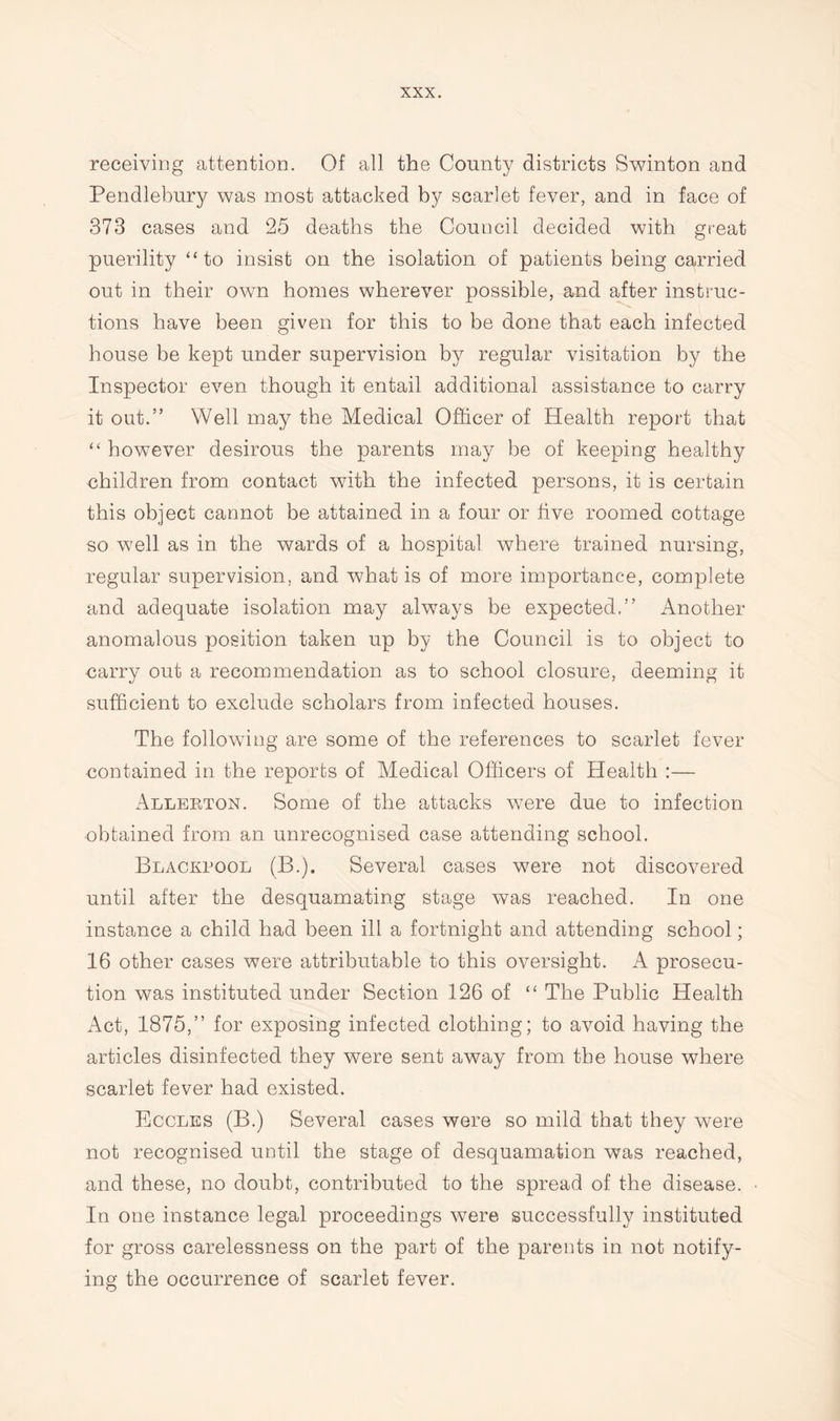 receiving attention. Of all the County districts Swinton and Pendlebury was most attacked by scarlet fever, and in face of 373 cases and 25 deaths the Council decided with great puerility “to insist on the isolation of patients being carried out in their own homes wherever possible, and after instruc¬ tions have been given for this to be done that each infected house be kept under supervision by regular visitation by the Inspector even though it entail additional assistance to carry it out.” Well may the Medical Officer of Health report that “ however desirous the parents may be of keeping healthy children from contact with the infected persons, it is certain this object cannot be attained in a four or five roomed cottage so well as in the wards of a hospital where trained nursing, regular supervision, and what is of more importance, complete and adequate isolation may always be expected.” Another anomalous position taken up by the Council is to object to carry out a recommendation as to school closure, deeming it sufficient to exclude scholars from infected houses. The following are some of the references to scarlet fever contained in the reports of Medical Officers of Health :— Allerton. Some of the attacks were due to infection obtained from an unrecognised case attending school. Blackpool (B.). Several cases were not discovered until after the desquamating stage was reached. In one instance a child had been ill a fortnight and attending school; 16 other cases were attributable to this oversight. A prosecu¬ tion was instituted under Section 126 of “ The Public Health Act, 1875,” for exposing infected clothing; to avoid having the articles disinfected they were sent away from the house where scarlet fever had existed. Eccles (B.) Several cases were so mild that they were not recognised until the stage of desquamation was reached, and these, no doubt, contributed to the spread of the disease. In one instance legal proceedings were successfully instituted for gross carelessness on the part of the parents in not notify¬ ing the occurrence of scarlet fever.