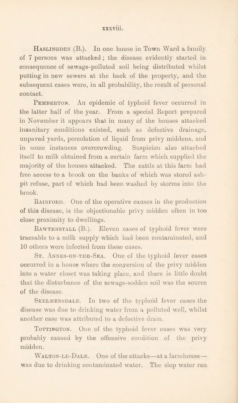 xxx vm. Haslingden (B.). In one house in Town Ward a family of 7 persons was attacked; the disease evidently started in consequence of sewage-polluted soil being distributed whilst putting in new sewers at the back of the property, and the subsequent cases were, in all probability, the result of personal contact. Pemberton. An epidemic of typhoid fever occurred in the latter half of the year. From a special Report prepared in November it appears that in many of the houses attacked insanitary conditions existed, such as defective drainage, unpaved yards, percolation of liquid from privy middens, and in some instances overcrowding. Suspicion also attached itself to milk obtained from a certain farm which supplied the majority of the houses attacked. The cattle at this farm had free access to a brook on the banks of which was stored ash¬ pit refuse, part of which had been washed by storms into the brook. Bainford. One of the operative causes in the production of this disease, is the objectionable privy midden often in too close proximity to dwellings. Rawtenstall (B.). Eleven cases of typhoid fever were traceable to a milk supply which had been contaminated, and 10 others were infected from these cases. St. Annes-on-the-Sea. One of the typhoid fever cases occurred in a house where the conyersion of the privy midden into a water closet was taking place, and there is little doubt that the disturbance of the sewage-sodden soil was the source of the disease. Skelmersdale. In two of the typhoid fever cases the disease was due to drinking water from a polluted well, whilst another case was attributed to a defective drain. Tottington. One of the typhoid fever cases was very probably caused by the offensive condition of the privy midden. Walton-le-Dale. One of the attacks—at a farmhouse— was due to drinking contaminated water. The slop water ran