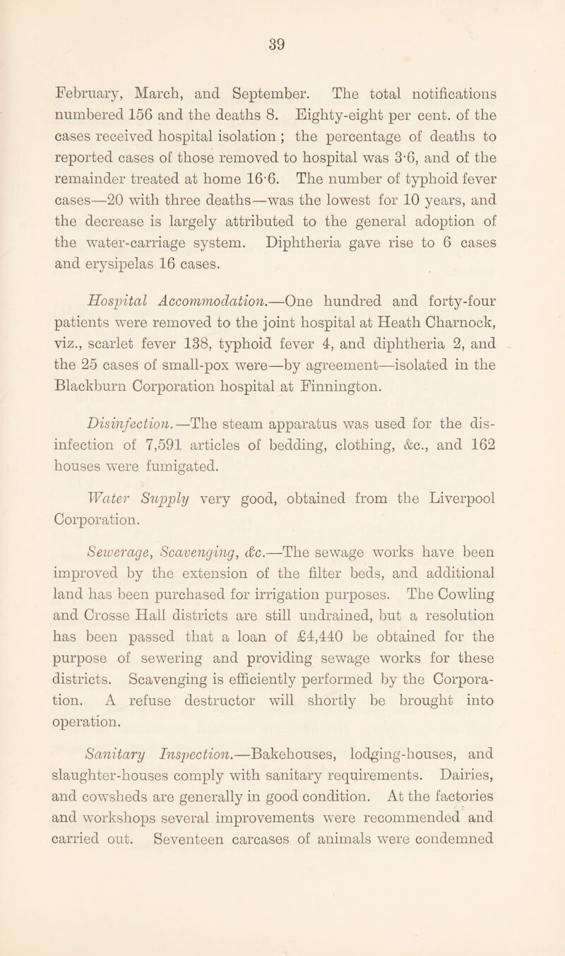 February, March, and September. The total notifications numbered 156 and the deaths 8. Eighty-eight per cent, of the cases received hospital isolation; the percentage of deaths to reported cases of those removed to hospital was 3-6, and of the remainder treated at home 16'6. The number of typhoid fever cases—20 with three deaths—was the lowest for 10 years, and the decrease is largely attributed to the general adoption of the water-carriage system. Diphtheria gave rise to 6 cases and erysipelas 16 cases. Hospital Accommodation.—One hundred and forty-four patients were removed to the joint hospital at Heath Charnock, viz., scarlet fever 138, typhoid fever 4, and diphtheria 2, and the 25 cases of small-pox were—by agreement—isolated in the Blackburn Corporation hospital at Finnington. Disinfection.—The steam apparatus was used for the dis¬ infection of 7,591 articles of bedding, clothing, &c., and 162 houses were fumigated. Water Supply very good, obtained from the Liverpool Corporation. Sewerage, Scavenging, &c.—The sewage works have been improved by the extension of the filter beds, and additional land has been purchased for irrigation purposes. The Cowling and Crosse Hall districts are still undrained, but a resolution has been passed that a loan of £4,440 be obtained for the purpose of sewering and providing sewage works for these districts. Scavenging is efficiently performed by the Corpora¬ tion. A refuse destructor will shortly be brought into operation. Sanitary Inspection.—Bakehouses, lodging-houses, and slaughter-houses comply with sanitary requirements. Dairies, and cowsheds are generally in good condition. At the factories and workshops several improvements were recommended and carried out. Seventeen carcases of animals were condemned