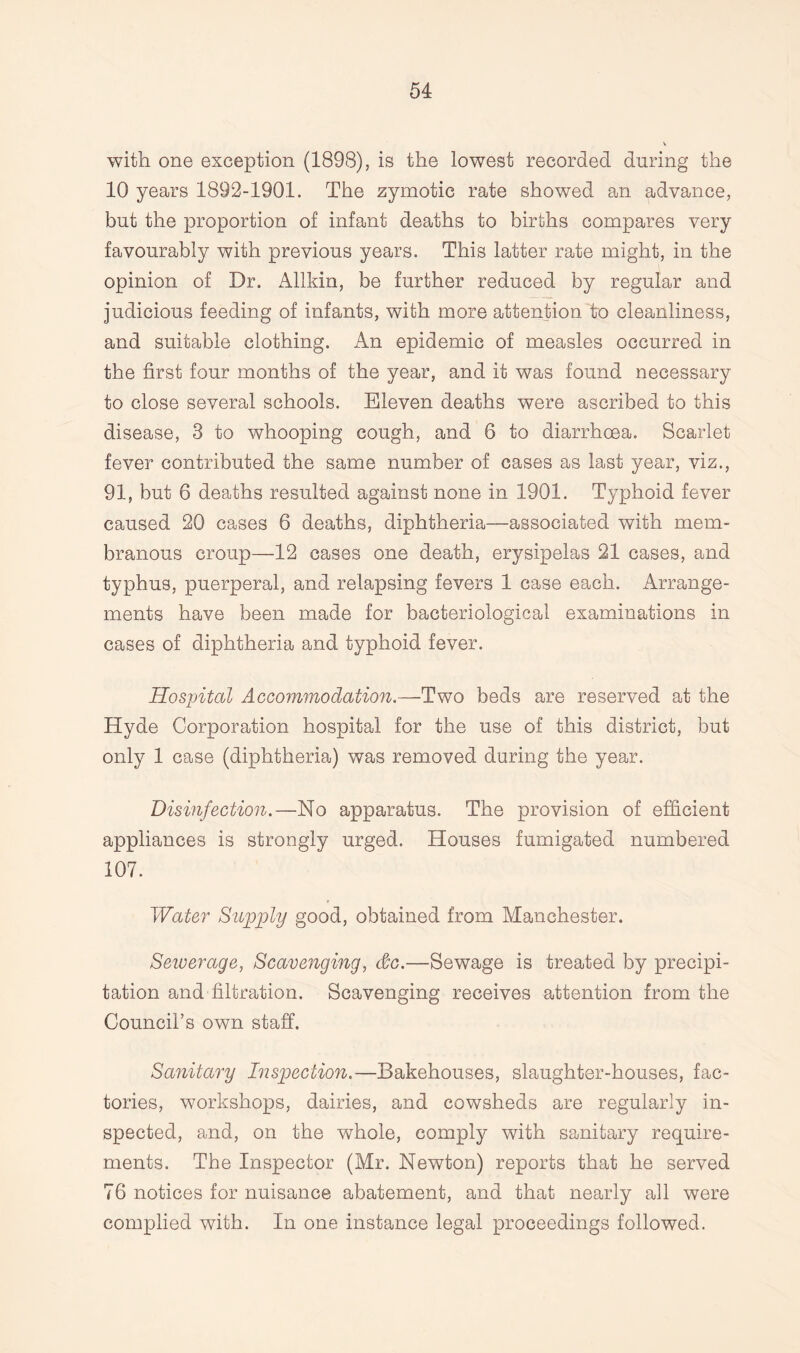 with one exception (1898), is the lowest recorded during the 10 years 1892-1901. The zymotic rate showed an advance, but the proportion of infant deaths to births compares very favourably with previous years. This latter rate might, in the opinion of Dr. Allkin, be further reduced by regular and judicious feeding of infants, with more attention to cleanliness, and suitable clothing. An epidemic of measles occurred in the first four months of the year, and it was found necessary to close several schools. Eleven deaths were ascribed to this disease, 3 to whooping cough, and 6 to diarrhoea. Scarlet fever contributed the same number of cases as last year, viz., 91, but 6 deaths resulted against none in 1901. Typhoid fever caused 20 cases 6 deaths, diphtheria—associated with mem¬ branous croup—12 cases one death, erysipelas 21 cases, and typhus, puerperal, and relapsing fevers 1 case each. Arrange¬ ments have been made for bacteriological examinations in cases of diphtheria and typhoid fever. Hospital Accommodation.—Two beds are reserved at the Hyde Corporation hospital for the use of this district, but only 1 case (diphtheria) was removed during the year. Disinfection.—No apparatus. The provision of efficient appliances is strongly urged. Houses fumigated numbered 107. Water Supply good, obtained from Manchester. Sewerage, Scavenging, &c.—Sewage is treated by precipi¬ tation and filtration. Scavenging receives attention from the Council’s own staff. Sanitary Inspection.—Bakehouses, slaughter-houses, fac¬ tories, workshops, dairies, and cowsheds are regularly in¬ spected, and, on the whole, comply with sanitary require¬ ments. The Inspector (Mr. Newton) reports that he served 76 notices for nuisance abatement, and that nearly all were complied with. In one instance legal proceedings followed.