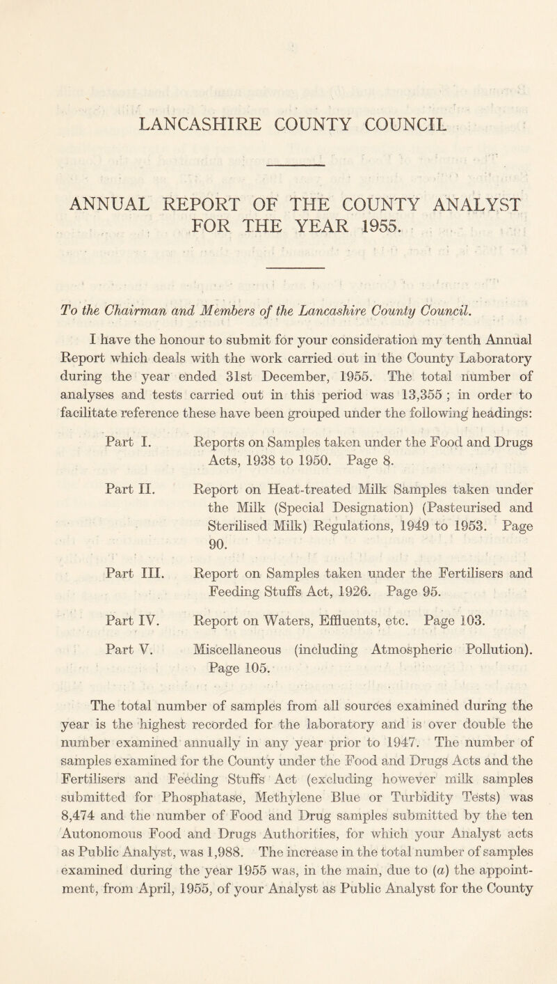 ANNUAL REPORT OF THE COUNTY ANALYST FOR THE YEAR 1955. To the Chairman and Members of the Lancashire County Council. I have the honour to submit for your consideration rny tenth Annual Report which deals with the work carried out in the County Laboratory during the year ended 31st December, 1955. The total number of analyses and tests carried out in this period was 13,355 ; in order to facilitate reference these have been grouped under the following headings: Reports on Samples taken under the Food and Drugs Acts, 1938 to 1950. Page 8. Report on Heat-treated Milk Samples taken under the Milk (Special Designation) (Pasteurised and Sterilised Milk) Regulations, 1949 to 1953. Page 90. Report on Samples taken under the Fertilisers and Feeding Stuffs Act, 1926. Page 95. \ t . - , .. * s * - . ' , ! ■' ; i A • . v » ' • Report on Waters, Effluents, etc. Page 103. Miscellaneous (including Atmospheric Pollution). Page 105. The total number of samples from all sources examined during the year is the highest recorded for the laboratory and is over double the number examined annually in any year prior to 1947. The number of samples examined for the County under the Food and Drags Acts and the Fertilisers and Feeding Stuffs Act (excluding however milk samples submitted for Phosphatase, Methylene Blue or Turbidity Tests) was 8,474 and the number of Food and Drug samples submitted by the ten Autonomous Food and Drugs Authorities, for which your Analyst acts as Public Analyst, was 1,988. The increase in the total number of samples examined during the year 1955 was, in the main, due to (a) the appoint¬ ment, from April, 1955, of your Analyst as Public Analyst for the County Part I. Part II. Part III. Part IV. Part V.